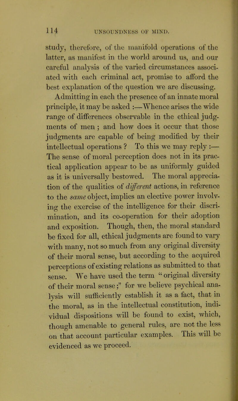 study, therefore, of the manifold operations of the latter, as manifest in the world around us, and our careful analysis of the varied circumstances associ- ated with each criminal act, promise to afford the best explanation of the question we are discussing. Admitting in each the presence of an innate moral principle, it may be asked :—Whence arises the wide range of differences observable in the ethical judg- ments of men ; and how does it occur that those judgments are capable of being modified by their intellectual operations ? To this we may reply :— The sense of moral perception does not in its prac- tical application appear to be as uniformly guided as it is universally bestowed. The moral apprecia- tion of the qualities of different actions, in reference to the same object, implies an elective power involv- ing the exercise of the intelligence for their discri- mination, and its co-operation for their adoption and exposition. Though, then, the moral standard be fixed for all, ethical judgments are found to vary with many, not so much from any original diversity of their moral sense, but according to the acquired perceptions of existing relations as submitted to that sense. We have used the term  original diversity of their moral sense; for we believe psychical ana- lysis will sufficiently establish it as a fact, that in the moral, as in the intellectual constitution, indi- vidual dispositions Avill be found to exist, which, though amenable to general rules, are not the less on that account particular examples. This will be evidenced as we proceed.