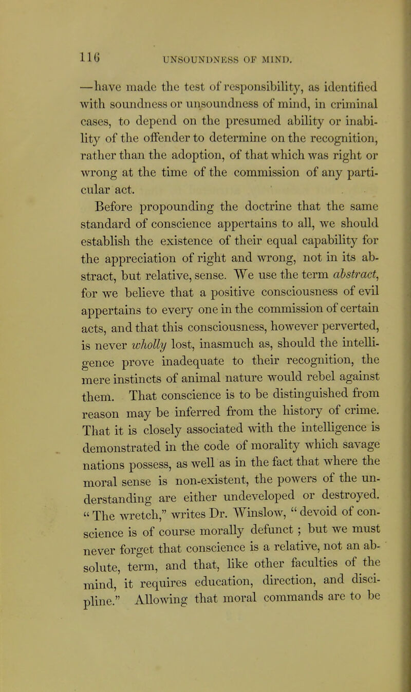 —have made the test of responsibility, as identified with soundness or unsoundness of mind, in criminal cases, to depend on the presumed ability or inabi- lity of the offender to determine on the recognition, rather than the adoption, of that which was right or wrong at the time of the commission of any parti- cular act. Before propounding the doctrine that the same standard of conscience appertains to all, we should establish the existence of their equal capability for the appreciation of right and wrong, not in its ab- stract, but relative, sense. We use the term abstract, for we believe that a positive consciousness of evil appertains to every one in the commission of certain acts, and that this consciousness, however perverted, is never wliolly lost, inasmuch as, should the intelli- gence prove inadequate to their recognition, the mere instincts of animal nature would rebel against them. That conscience is to be distinguished from reason may be inferred from the history of crime. That it is closely associated with the intelligence is demonstrated in the code of morality which savage nations possess, as well as in the fact that where the moral sense is non-existent, the powers of the un- derstanding are either undeveloped or destroyed.  The ^vretch, writes Dr. Winslow,  devoid of con- science is of course morally defunct ; but we must never forget that conscience is a relative, not an ab- solute, term, and that, like other faculties of the mind, it requires education, direction, and disci- pline. Allowing that moral commands are to be