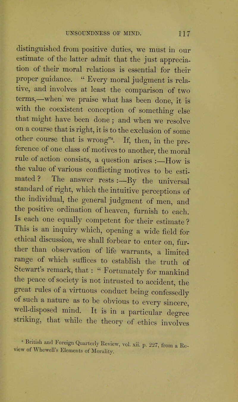 distinguished from jDositive duties, we must in our estimate of the latter admit that the just apprecia- tion of their moral relations is essential for their proper guidance.  Every moral judgment is rela- tive, and involves at least the comparison of two terms,—when' we praise what has been done, it is with the coexistent conception of something else that might have been done ; and when we resolve on a course that is right, it is to the exclusion of some other course that is wrong'^ If, then, in the pre- ference of one class of motives to another, the moral rule of action consists, a question arises : How is the value of various conflicting motives to be esti- mated ? The answer rests :—By the universal standard of right, which the intuitive perceptions of the individual, the general judgment of men, and the positive ordination of heaven, furnish to each. Is each one equally competent for their estimate ? This is an inquiry which, opening a wide field for ethical discussion, we shall forbear to enter on, fur- ther than observation of life warrants, a limited range of which suffices to establish the truth of Stewart's remark, that :  Fortunately for mankind the peace of society is not intrusted to accident, the great rules of a virtuous conduct being confessedly of such a nature as to be obvious to every sincere well-disposed mind. It is in a particular degree striking, that while the theory of ethics involves » British and Foreign Quarterly Review, vol. xii. p. 227, from a Re- view of Whewell's Elements of Morality.