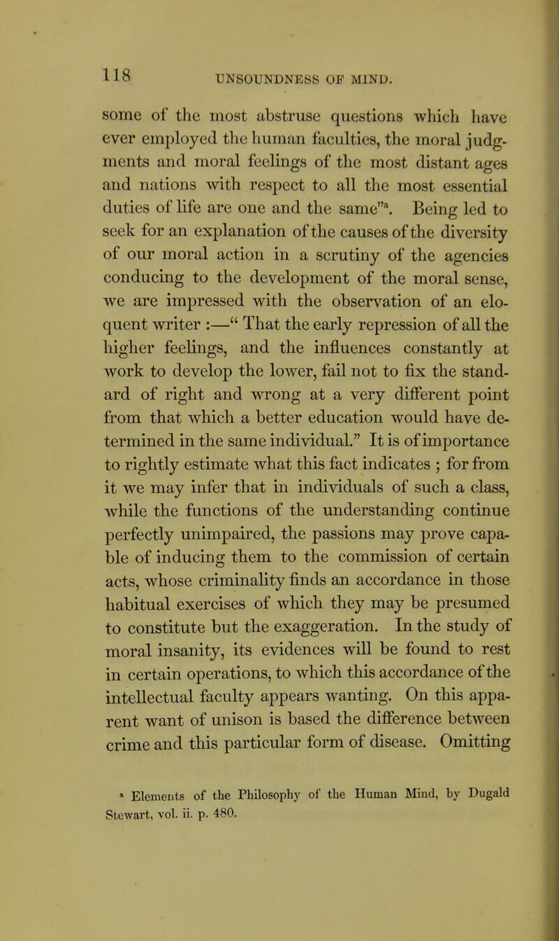 some of the most abstruse questions which have ever employed the human faculties, the moral judg- ments and moral feelings of the most distant ages and nations with respect to all the most essential duties of life are one and the same\ Being led to seek for an explanation of the causes of the diversity of our moral action in a scrutiny of the agencies conducing to the development of the moral sense, we are impressed with the observation of an elo- quent writer :— That the early repression of all the higher feelings, and the influences constantly at work to develop the lower, fail not to fix the stand- ard of right and wrong at a very different point from that which a better education would have de- termined in the same individual. It is of importance to rightly estimate what this fact indicates ; for fi'om it we may infer that in individuals of such a class, while the functions of the understanding continue perfectly unimpaired, the passions may prove capa- ble of inducing them to the commission of certain acts, whose criminality finds an accordance in those habitual exercises of which they may be presumed to constitute but the exaggeration. In the study of moral insanity, its evidences will be found to rest in certain operations, to which this accordance of the intellectual faculty appears wanting. On this appa- rent want of unison is based the difierence between crime and this particular form of disease. Omitting » Elements of the Philosophy of the Human Mind, by Dugald Stewart, vol. ii. p. 480.