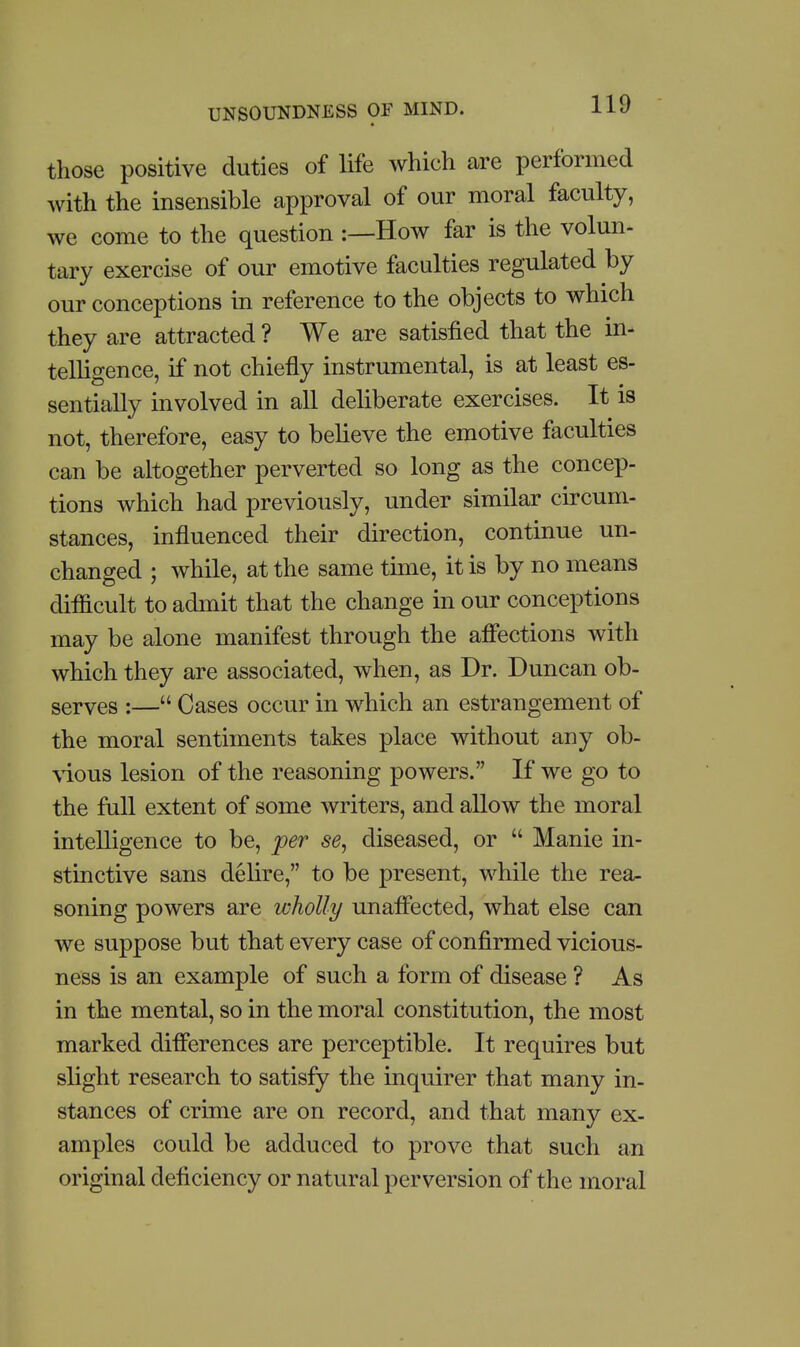 those positive duties of life which are performed with the insensible approval of our moral faculty, we come to the question :—How far is the volun- tary exercise of our emotive faculties regulated by our conceptions in reference to the objects to which they are attracted ? We are satisfied that the in- telligence, if not chiefly instrumental, is at least es- sentially involved in all dehberate exercises. It is not, therefore, easy to believe the emotive faculties can be altogether perverted so long as the concep- tions which had previously, under similar circum- stances, influenced their direction, continue un- changed ; while, at the same time, it is by no means difficult to admit that the change in our conceptions may be alone manifest through the afiections with which they are associated, when, as Dr. Duncan ob- serves :— Cases occur in which an estrangement of the moral sentiments takes place without any ob- \ious lesion of the reasoning powers. If we go to the full extent of some writers, and aUow the moral intelligence to be, per se, diseased, or  Manie in- stinctive sans delire, to be present, while the rea- soning powers are wholly unafiected, what else can we suppose but that every case of confirmed vicious- ness is an example of such a form of disease ? As in the mental, so in the moral constitution, the most marked diflerences are perceptible. It requires but slight research to satisfy the inquirer that many in- stances of crime are on record, and that many ex- amples could be adduced to prove that such an original deficiency or natural perversion of the moral