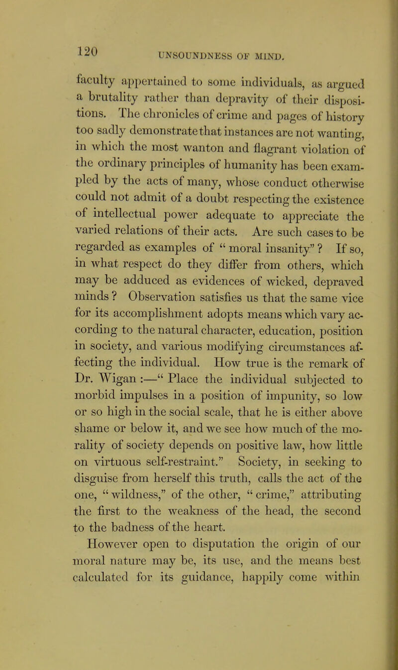 UNSOUNDNESS OF MIND. faculty appertained to some individuals, as argued a brutality rather than depravity of their disposi- tions. The chronicles of crime and pages of history too sadly demonstrate that instances are not wanting, in which the most wanton and flagrant violation of the ordinary principles of humanity has been exam- pled by the acts of many, whose conduct othermse could not admit of a doubt respecting the existence of intellectual power adequate to appreciate the varied relations of their acts. Are such cases to be regarded as examples of  moral insanity ? If so, in what respect do they differ from others, which may be adduced as evidences of wicked, depraved minds ? Observation satisfies us that the same vice for its accomplishment adopts means which vary ac- cording to the natural character, education, position in society, and various modifying circumstances af- fecting the individual. How true is the remark of Dr. Wigan :— Place the individual subjected to morbid impulses in a position of impunity, so low or so high in the social scale, that he is either above shame or below it, and we see how much of the mo- rality of society depends on positive law, how little on virtuous self-restraint. Society, in seeking to disguise from herself this truth, calls the act of the one,  wildness, of the other,  crime, attributing the first to the weakness of the head, the second to the badness of the heart. However open to disputation the origin of our moral nature may be, its use, and the means best calculated for its guidance, happily come within