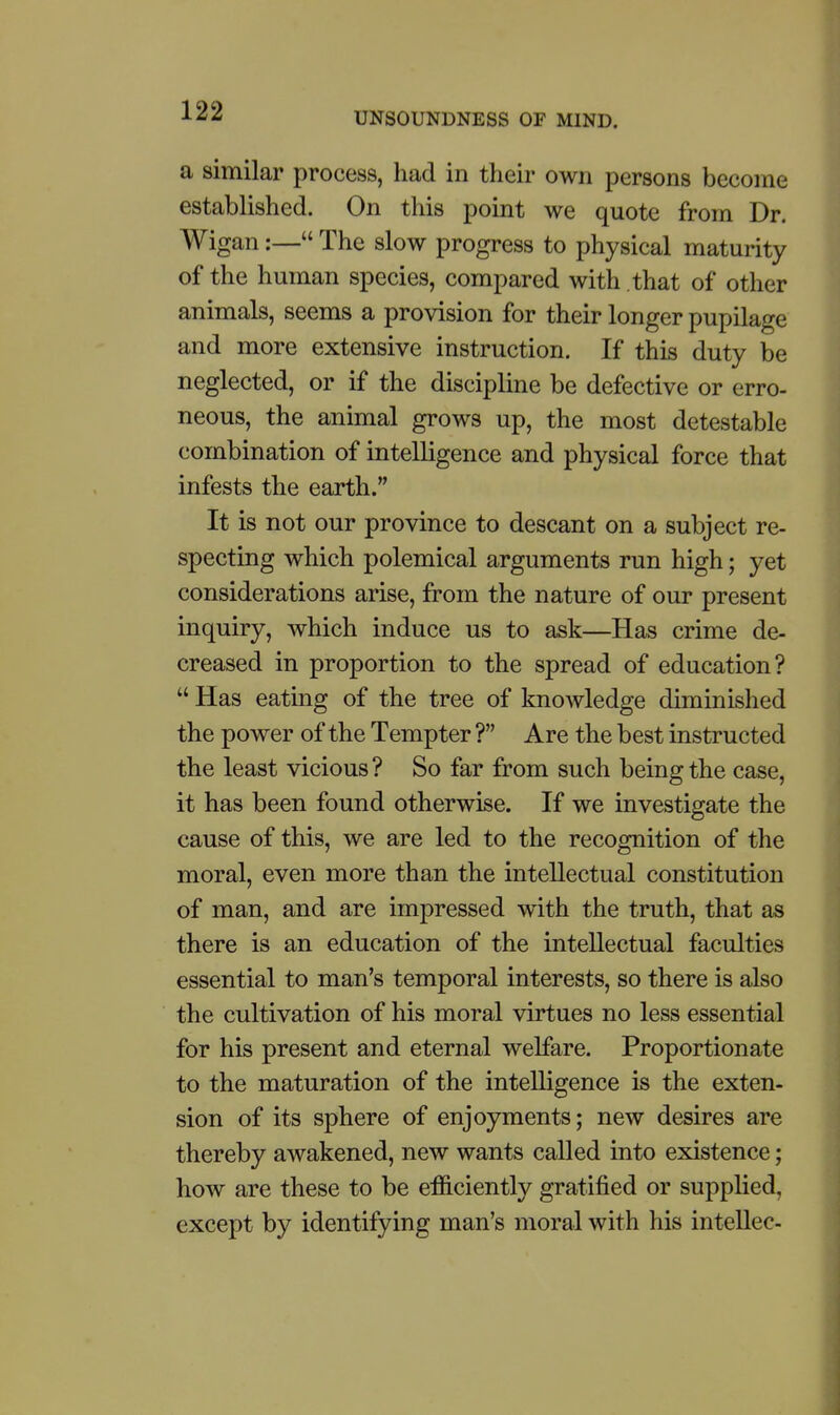 a similar process, had in their own persons become established. On this point we quote from Dr. Wigan:— The slow progress to physical maturity of the human species, compared with .that of other animals, seems a provision for their longer pupilage and more extensive instruction. If this duty be neglected, or if the discipline be defective or erro- neous, the animal grows up, the most detestable combination of intelligence and physical force that infests the earth. It is not our province to descant on a subject re- specting which polemical arguments run high; yet considerations arise, from the nature of our present inquiry, which induce us to ask—Has crime de- creased in proportion to the spread of education?  Has eating of the tree of knowledge diminished the power of the Tempter ? Are the best instructed the least vicious? So far from such being the case, it has been found otherwise. If we investigate the cause of this, we are led to the recognition of the moral, even more than the intellectual constitution of man, and are impressed with the truth, that as there is an education of the intellectual faculties essential to man's temporal interests, so there is also the cultivation of his moral virtues no less essential for his present and eternal welfare. Proportionate to the maturation of the intelligence is the exten- sion of its sphere of enjoyments; new desires are thereby awakened, new wants called into existence; how are these to be efficiently gratified or supplied, except by identifying man's moral with his intellec-