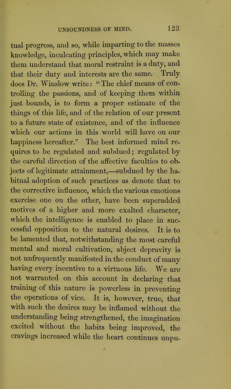 tual progress, and so, while imparting to the masses knowledge, inculcating principles, which may make them understand that moral restraint is a duty, and that their duty and interests are the same. Truly does Dr. Winslow write:  The chief means of con- trolling the passions, and of keeping them within just bounds, is to form a proper estimate of the things of this life, and of the relation of our present to a future state of existence, and of the influence which our actions in this world will have on our happiness hereafter. The best informed mind re- quires to be regulated and subdued; regulated by the careful direction of the afiective faculties to ob- jects of legitimate attainment,—subdued by the ha- bitual adoption of such practices as denote that to the corrective influence, which the various emotions exercise one on the other, have been superadded motives of a higher and more exalted character, which the intelligence is enabled to place in suc- cessful opposition to the natural desires. It is to be lamented that, notwithstanding the most careful mental and moral cultivation, abject depravity is not unfrequently manifested in the conduct of many having every incentive to a virtuous life. We are not warranted on this account in declaring that training of this nature is powerless in preventing the operations of vice. It is, however, true, that with such the desires may be inflamed without the understanding being strengthened, the imagination excited without the habits being improved, the cravmgs increased while the heart continues unpu-