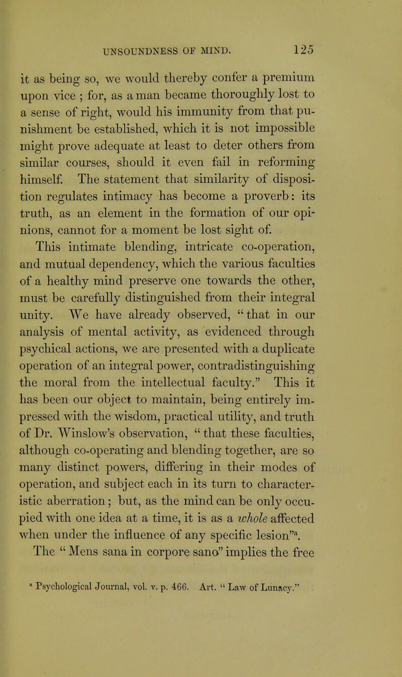 it as being so, we would thereby confer a premium upon vice ; for, as a man became thoroughly lost to a sense of right, would his immunity from that pu- nishment be established, which it is not impossible might prove adequate at least to deter others from similar courses, should it even fail in reforming himself. The statement that similarity of disposi- tion regulates intimacy has become a proverb: its truth, as an element in the formation of our opi- nions, cannot for a moment be lost sight of. This intimate blending, intricate co-operation, and mutual dependency, which the various faculties of a healthy mind preserve one towards the other, must be carefully distinguished from their integral unity. We have already observed, that in our analysis of mental activity, as evidenced through psychical actions, we are presented with a duplicate operation of an integral power, contradistinguishing the moral from the intellectual faculty. This it has been our object to maintain, being entirely im- pressed with the wisdom, practical utility, and truth of Dr. Winslow's observation,  that these faculties, although co-operating and blending together, are so many distinct powers, differing in their modes of operation, and subject each in its turn to character- istic aberration; but, as the mind can be only occu- pied with one idea at a time, it is as a whole affected when under the influence of any specific lesion^ The  Mens sana in corpore sano implies the free » Psychological Journal, vol. v, p. 466. Art.  Law of Lunacy.