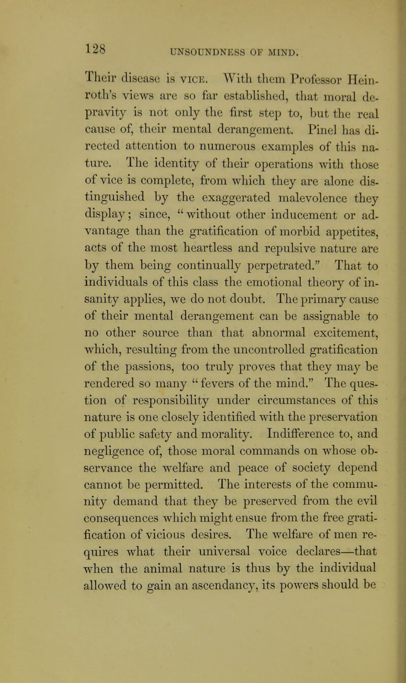 Their disease is vice. With them Professor Hein- roth's views are so far established, that moral de- pravity is not only the first step to, but the real cause of, their mental derangement. Pinel has di- rected attention to numerous examples of this na- ture. The identity of their operations with those of vice is complete, from which they are alone dis- tinguished by the exaggerated malevolence they display; since, without other inducement or ad- vantage than the gratification of morbid appetites, acts of the most heartless and repulsive nature are by them being continually perpetrated. That to individuals of this class the emotional theory of in- sanity applies, we do not doubt. The primary cause of their mental derangement can be assignable to no other source than that abnormal excitement, which, resulting from the uncontrolled gratification of the passions, too truly proves that they may be rendered so many  fevers of the mind. The ques- tion of responsibility under circumstances of this nature is one closely identified with the preservation of public safety and morality. Indifference to, and negligence of, those moral commands on whose ob- servance the welfare and peace of society depend cannot be permitted. The interests of the commu- nity demand that they be preserved from the evil consequences which might ensue from the free gi^ati- fication of vicious desires. The welfare of men re- quires what their universal voice declares—that when the animal nature is thus by the individual allowed to gain an ascendancy, its powers should be