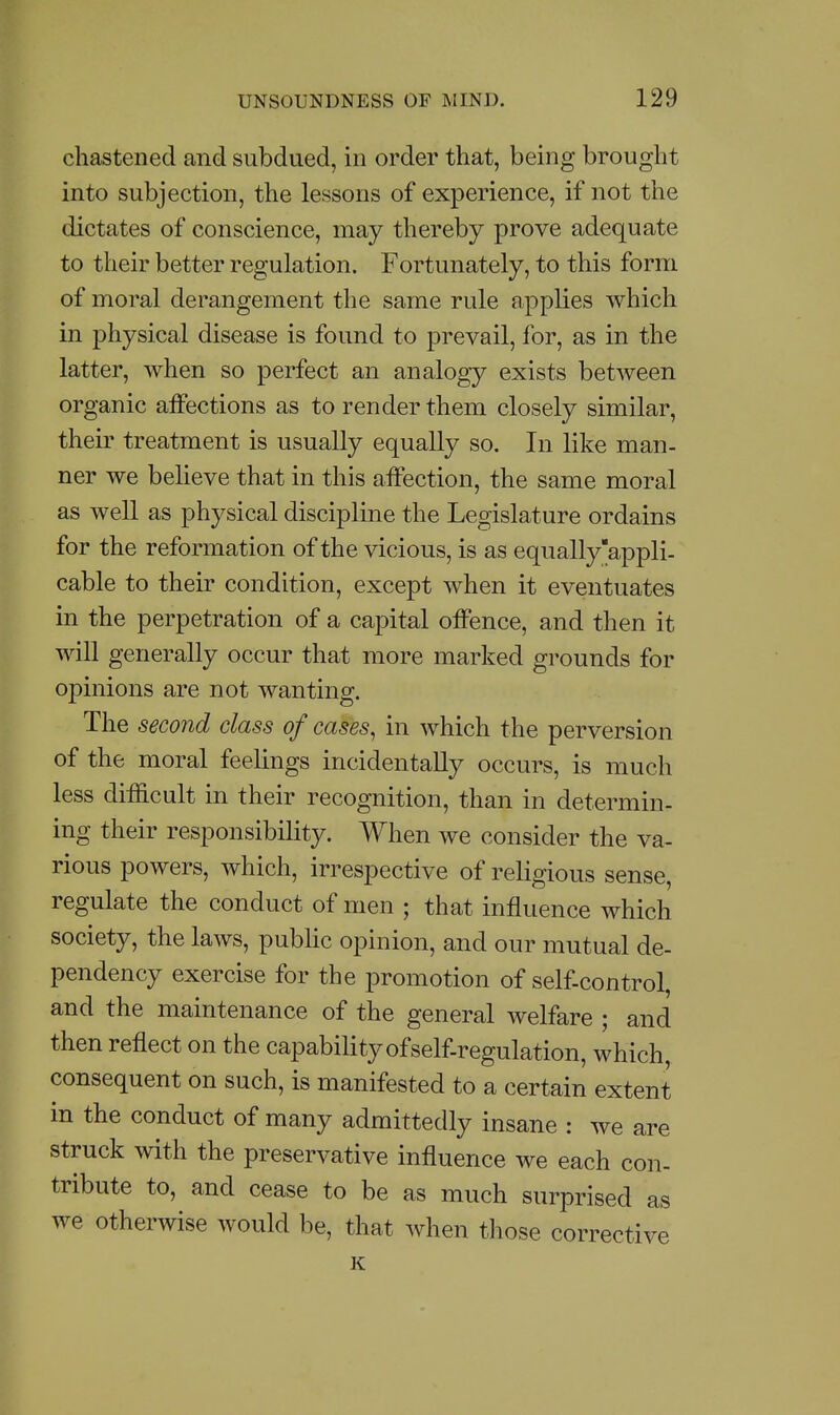 chastened and subdued, in order that, being brought into subjection, the lessons of experience, if not the dictates of conscience, may thereby prove adequate to their better regulation. Fortunately, to this form of moral derangement the same rule applies which in physical disease is found to prevail, for, as in the latter, when so perfect an analogy exists between organic affections as to render them closely similar, their treatment is usually equally so. In like man- ner we believe that in this affection, the same moral as well as physical discipline the Legislature ordains for the reformation of the vicious, is as equally'appli- cable to their condition, except when it eventuates in the perpetration of a capital offence, and then it will generally occur that more marked grounds for opinions are not wanting. The second class of cases, in which the perversion of the moral feelings incidentally occurs, is much less difficult in their recognition, than in determin- ing their responsibility. When we consider the va- rious powers, which, irrespective of religious sense, regulate the conduct of men ; that influence which society, the laws, public opinion, and our mutual de- pendency exercise for the promotion of self-control, and the maintenance of the general welfare ; and then reflect on the capability of self-regulation, which, consequent on such, is manifested to a certain extent in the conduct of many admittedly insane : we are struck with the preservative influence we each con- tribute to, and cease to be as much surprised as we otherwise would be, that when tliose corrective K