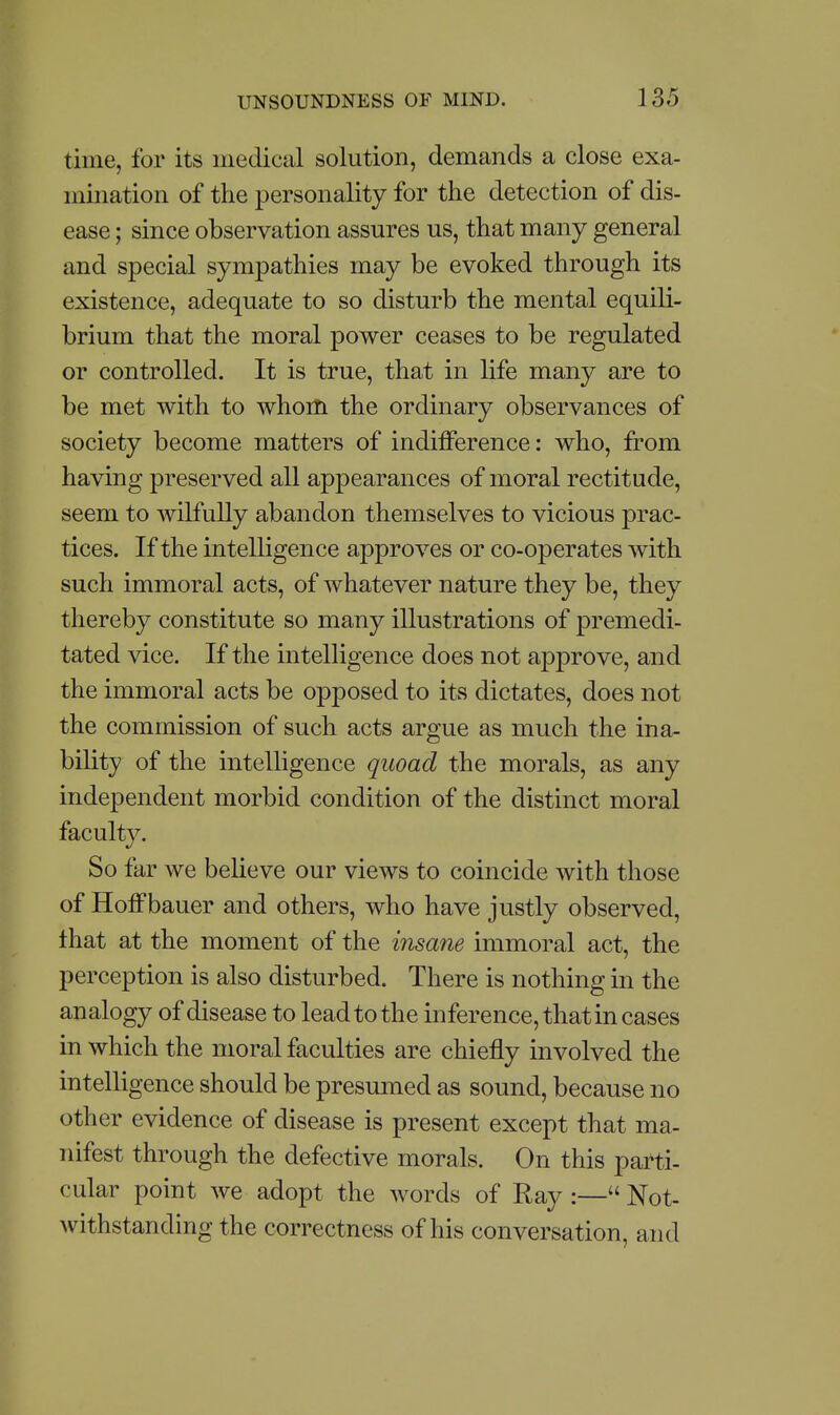 time, for its medical solution, demands a close exa- mination of the personality for the detection of dis- ease ; since observation assures us, that many general and special sympathies may be evoked through its existence, adequate to so disturb the mental equili- brium that the moral power ceases to be regulated or controlled. It is true, that in life many are to be met with to whom the ordinary observances of society become matters of indifference: who, from having preserved all appearances of moral rectitude, seem to wilfully abandon themselves to vicious prac- tices. If the intelligence approves or co-operates with such immoral acts, of whatever nature they be, they thereby constitute so many illustrations of premedi- tated vice. If the intelligence does not approve, and the immoral acts be opposed to its dictates, does not the commission of such acts argue as much the ina- bility of the intelligence quoad the morals, as any independent morbid condition of the distinct moral faculty. So far we believe our views to coincide with those of Hoffbauer and others, who have justly observed, that at the moment of the iyisane immoral act, the perception is also disturbed. There is nothing m the analogy of disease to lead to the inference, that in cases in which the moral faculties are chiefly involved the intelligence should be presumed as sound, because no other evidence of disease is present except that ma- nifest through the defective morals. On this parti- cular point we adopt the words of Ray :— Not- withstanding the correctness of his conversation, and