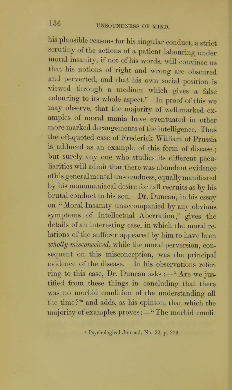 UNSOUNDNESS OF MIND, his plausible reasons for his singular conduct, a strict scrutiny of the actions of a patient labouring under moral insanity, if not of his words, will convince us that his notions of right and wrong are obscured and perverted, and that his own social position is viewed through a medium which gives a false colouring to its whole aspect. In proof of this we may observe, that the majority of well-marked ex- amples of moral mania have eventuated in other more marked derangements of the intelligence. Thus the oft-quoted case of Frederick WilUam of Prussia is adduced as an example of this form of disease ; but surely any one who studies its different pecu- liarities will admit that there was abundant evidence of his generalmental unsoundness, equally manifested by his monomaniacal desire for tall recruits as by his brutal conduct to his son. Dr. Duncan, in his essay on  Moral Insanity unaccompanied by any obvious symptoms of Intellectual Aberration, gives the details of an interesting case, in which the moral re- lations of the sufferer appeared by him to have been wholly misconceived^ while the moral perversion, con- sequent on this misconception, was the principal evidence of the disease. In his observations refer- ring to this case, Dr. Duncan asks :— Are we jus- tified from these things in concluding that there was no morbid condition of the understanding all the time?* and adds, as his opinion, that which the majority of examples proves:—The morbid condi-  Psychological Journal, No. 22, p. 279.