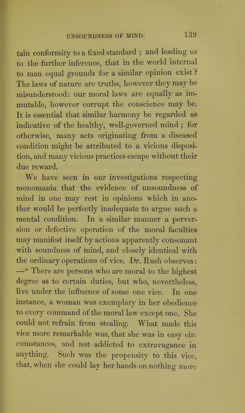 189 tain conformity to a fixed standard ; and leading us to the further inference, that in the world internal to man equal grounds for a similar opinion exist ? The laws of nature are truths, however they may be misunderstood: our moral laws are equally as im- mutable, however corrupt the conscience may be. It is essential that similar harmony be regarded as indicative of the healthy, well-governed mind ; for otherwise, many acts originating from a diseased condition might be attributed to a vicious disposi- tion, and many vicious practices escape without their due reward. We have seen in our investigations respecting monomania that the evidence of unsoundness of mind in one may rest in opinions which in ano- ther would be perfectly inadequate to argue such a mental condition. In a similar manner a perver- sion or defective operation of the moral faculties may manifest itself by actions apparently consonant with soundness of mind, and closely identical with the ordinary operations of vice. Dr. Rush observes: — There are persons who are moral to the highest degree as to certain duties, but who, nevertheless, live under the influence of some one vice. In one instance, a woman was exemplary in her obedience to every command of the moral law except one. She could not refrain from stealing. What made this vice more remarkable was, that she was in easy cir- cumstances, and not addicted to extravagance in anything. Such was the propensity to this vice, that, when she could lay her hands on nothing more