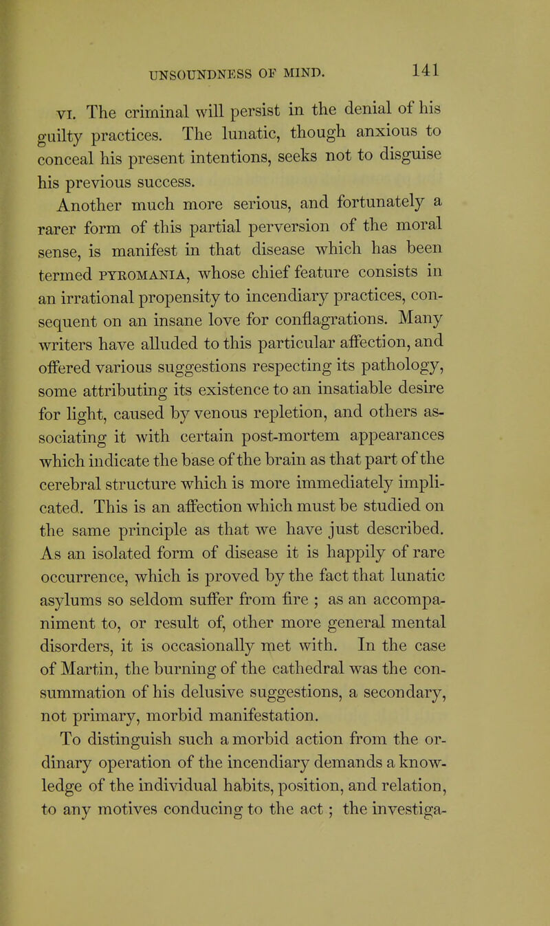 VI. The criminal will persist in the denial of his guilty practices. The lunatic, though anxious to conceal his present intentions, seeks not to disguise his previous success. Another much more serious, and fortunately a rarer form of this partial perversion of the moral sense, is manifest in that disease which has been termed pyeomania, whose chief feature consists in an irrational propensity to incendiary practices, con- sequent on an insane love for conflagrations. Many writers have aUuded to this particular affection, and offered various suggestions respecting its pathology, some attributing its existence to an insatiable desire for light, caused by venous repletion, and others as- sociating it with certain post-mortem appearances which indicate the base of the brain as that part of the cerebral structure which is more immediately impli- cated. This is an affection which must be studied on the same principle as that we have just described. As an isolated form of disease it is happily of rare occurrence, which is proved by the fact that lunatic asylums so seldom suffer from fire ; as an accompa- niment to, or result of, other more general mental disorders, it is occasionally met with. In the case of Martin, the burning of the cathedral was the con- summation of his delusive suggestions, a secondary, not primary, morbid manifestation. To distinguish such a morbid action from the or- dinary operation of the incendiary demands a know- ledge of the individual habits, position, and relation, to any motives conducing to the act; the investiga-