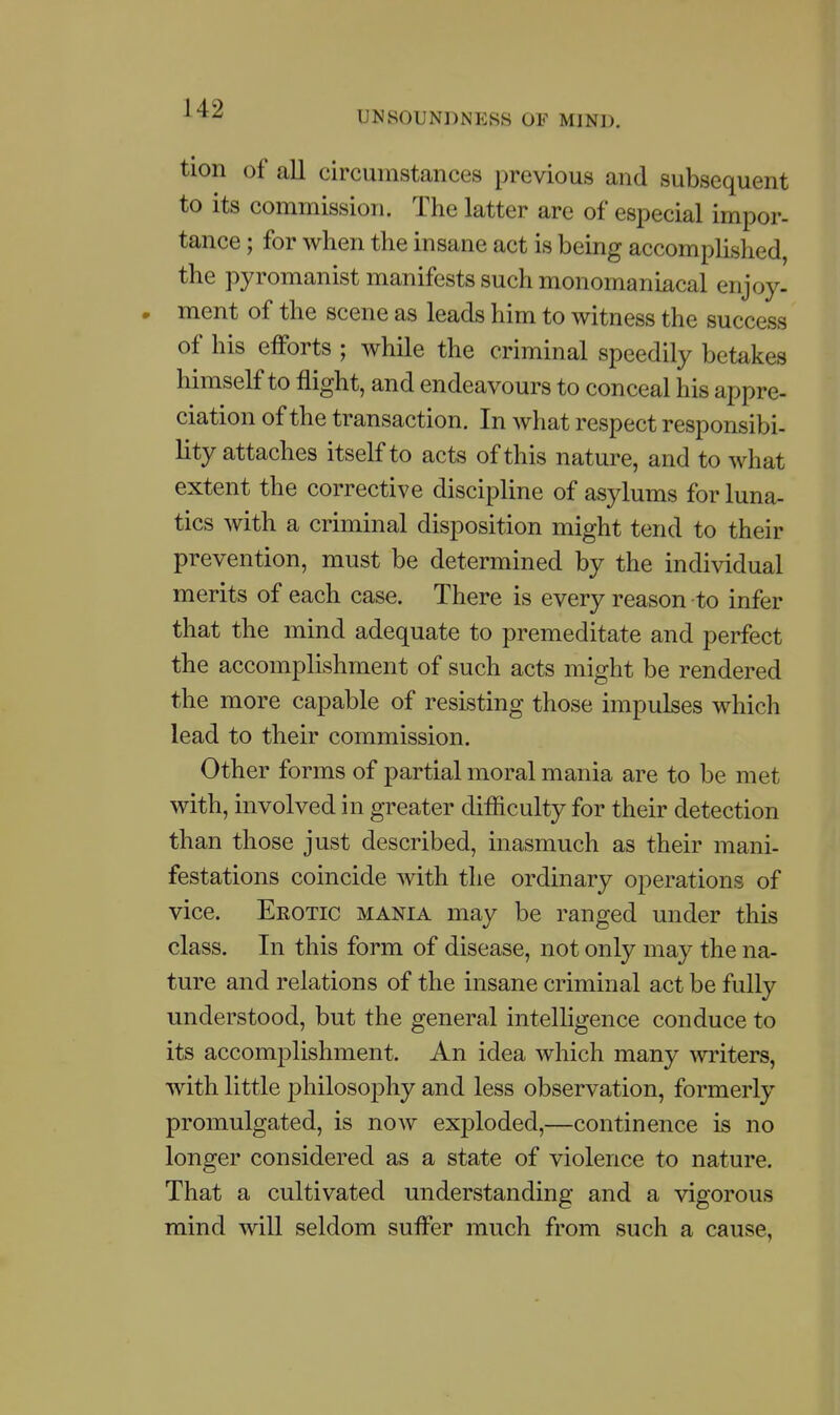 UNSOUNDNESS OF MIND. tion of all circumstances previous and subsequent to its commission. The latter are of especial impor- tance ; for when the insane act is being accomplished, the pyromanist manifests such monomaniacal enjoy- » ment of the scene as leads him to witness the success of his efforts ; while the criminal speedily betakes himself to flight, and endeavours to conceal his appre- ciation of the transaction. In what respect responsibi- lity attaches itself to acts of this nature, and to what extent the corrective discipline of asylums for luna- tics with a criminal disposition might tend to their prevention, must be determined by the individual merits of each case. There is every reason to infer that the mind adequate to premeditate and perfect the accomplishment of such acts might be rendered the more capable of resisting those impulses which lead to their commission. Other forms of partial moral mania are to be met with, involved in greater difficulty for their detection than those just described, inasmuch as their mani- festations coincide with the ordinary operations of vice. Erotic mania may be ranged under this class. In this form of disease, not only may the na- ture and relations of the insane criminal act be fully understood, but the general intelligence conduce to its accomplishment. An idea which many writers, with little philosophy and less observation, formerly promulgated, is now exploded,—continence is no longer considered as a state of violence to nature. That a cultivated understanding and a vigorous mind will seldom suffer much from such a cause,