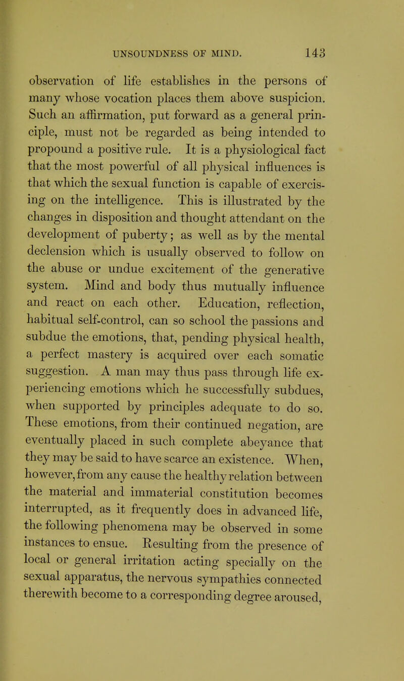 observation of life establishes in the persons of many whose vocation places them above suspicion. Such an affirmation, put forward as a general prin- ciple, must not be regarded as being intended to propound a positive rule. It is a physiological fact that the most powerful of all physical influences is that which the sexual function is capable of exercis- ing on the intelligence. This is illustrated by the changes in disposition and thought attendant on the development of puberty; as well as by the mental declension which is usually observed to follow on the abuse or undue excitement of the generative system. Mind and body thus mutually influence and react on each other. Education, reflection, habitual self-control, can so school the passions and subdue the emotions, that, pending physical health, a perfect mastery is acquired over each somatic suggestion. A man may thus pass through life ex- periencing emotions which he successfully subdues, when supported by principles adequate to do so. These emotions, from their continued negation, are eventually placed in such complete abeyance that they may be said to have scarce an existence. When, however, from any cause the healthy relation between the material and immaterial constitution becomes interrupted, as it frequently does in advanced life, the following phenomena may be observed in some instances to ensue. Resulting from the presence of local or general irritation acting specially on the sexual apparatus, the nervous sympathies connected therewith become to a corresponding degree aroused,