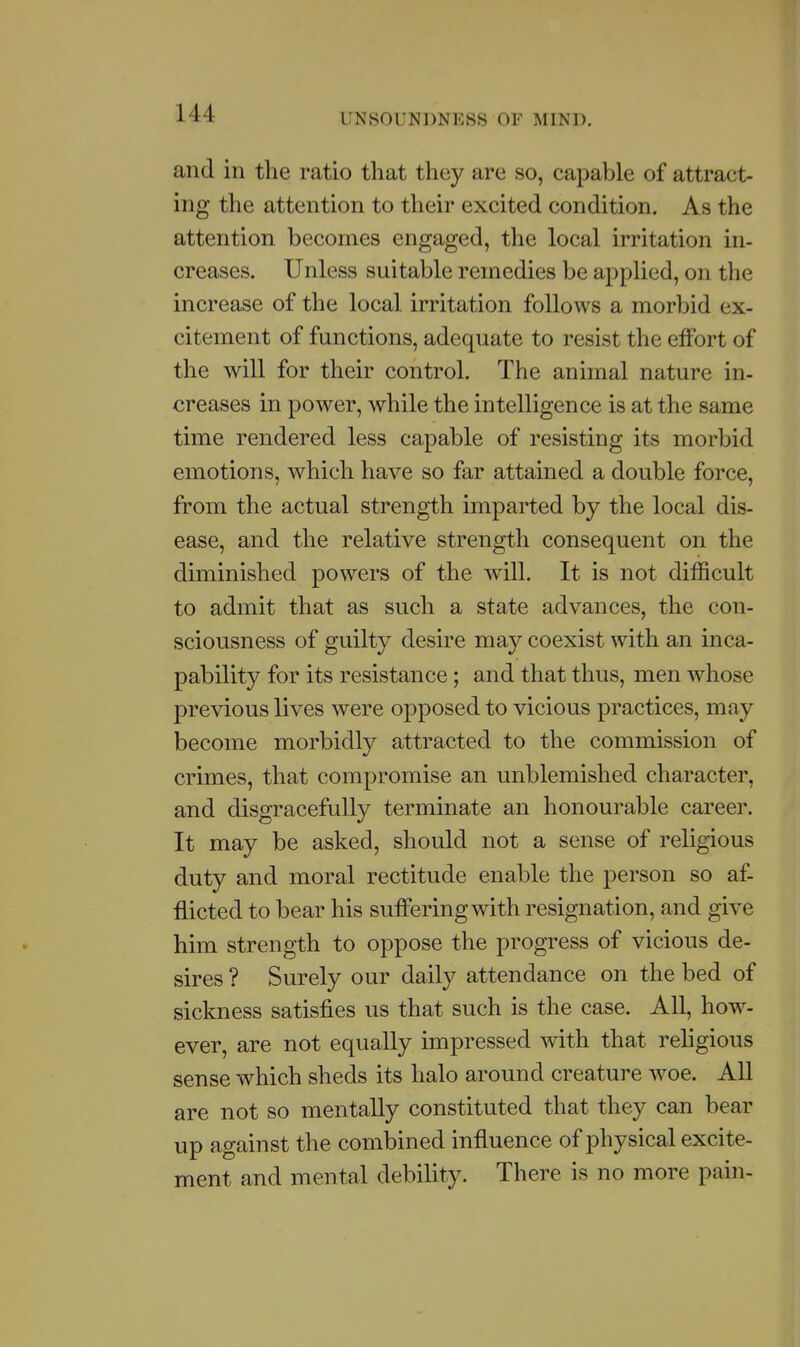 and in the ratio that they are so, capable of attract- ing the attention to their excited condition. As the attention becomes engaged, the local irritation in- creases. Unless suitable remedies be applied, on the increase of the local irritation follows a morbid ex- citement of functions, adequate to resist the effort of the will for their control. The animal nature in- creases in power, while the intelligence is at the same time rendered less capable of resisting its morbid emotions, which have so far attained a double force, from the actual strength imparted by the local dis- ease, and the relative strength consequent on the diminished powers of the will. It is not difficult to admit that as such a state advances, the con- sciousness of guilty desire may coexist with an inca- pability for its resistance; and that thus, men whose previous lives were opposed to vicious practices, may become morbidly attracted to the commission of crimes, that compromise an unblemished character, and disgracefully terminate an honourable career. It may be asked, should not a sense of religious duty and moral rectitude enable the person so af- flicted to bear his suffering with resignation, and give him strength to oppose the progress of vicious de- sires ? Surely our daily attendance on the bed of sickness satisfies us that such is the case. All, how- ever, are not equally impressed with that rehgious sense which sheds its halo around creature w^oe. All are not so mentally constituted that they can bear up against the combined influence of physical excite- ment and mental debility. There is no more pain-