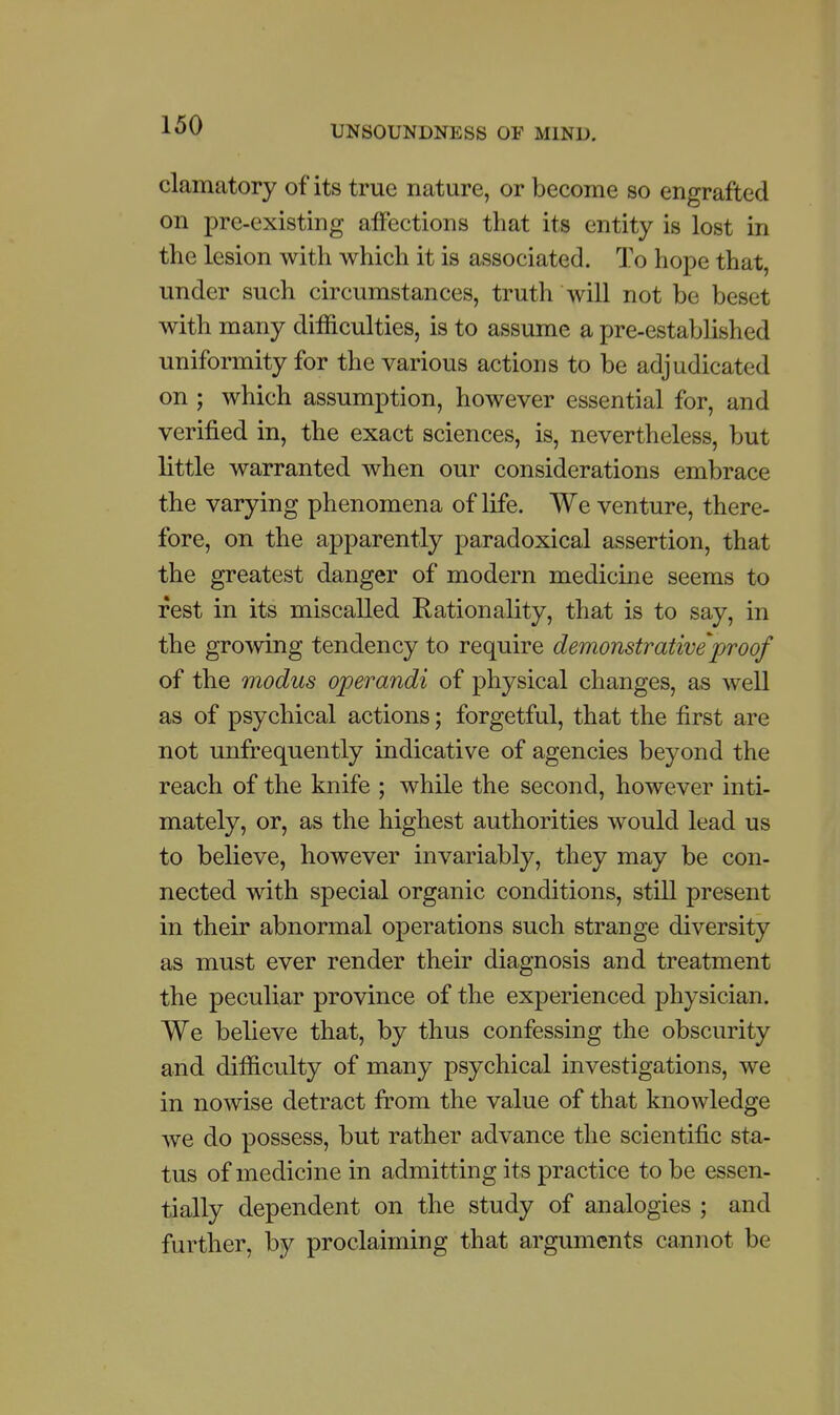 clamatory of its true nature, or become so engrafted on pre-existing affections that its entity is lost in the lesion with which it is associated. To hope that, under such circumstances, truth will not be beset with many difficulties, is to assume a pre-established uniformity for the various actions to be adjudicated on ; which assumption, however essential for, and verified in, the exact sciences, is, nevertheless, but little warranted when our considerations embrace the varying phenomena of life. We venture, there- fore, on the apparently paradoxical assertion, that the greatest danger of modern medicine seems to rest in its miscalled Rationality, that is to say, in the growing tendency to require demonstrative proof of the modus operandi of physical changes, as well as of psychical actions; forgetful, that the first are not unfrequently indicative of agencies beyond the reach of the knife ; while the second, however inti- mately, or, as the highest authorities would lead us to believe, however invariably, they may be con- nected with special organic conditions, still present in their abnormal operations such strange diversity as must ever render their diagnosis and treatment the peculiar province of the experienced physician. We believe that, by thus confessing the obscurity and difficulty of many psychical investigations, we in nowise detract from the value of that knowledge we do possess, but rather advance the scientific sta- tus of medicine in admitting its practice to be essen- tially dependent on the study of analogies ; and further, by proclaiming that arguments cannot be