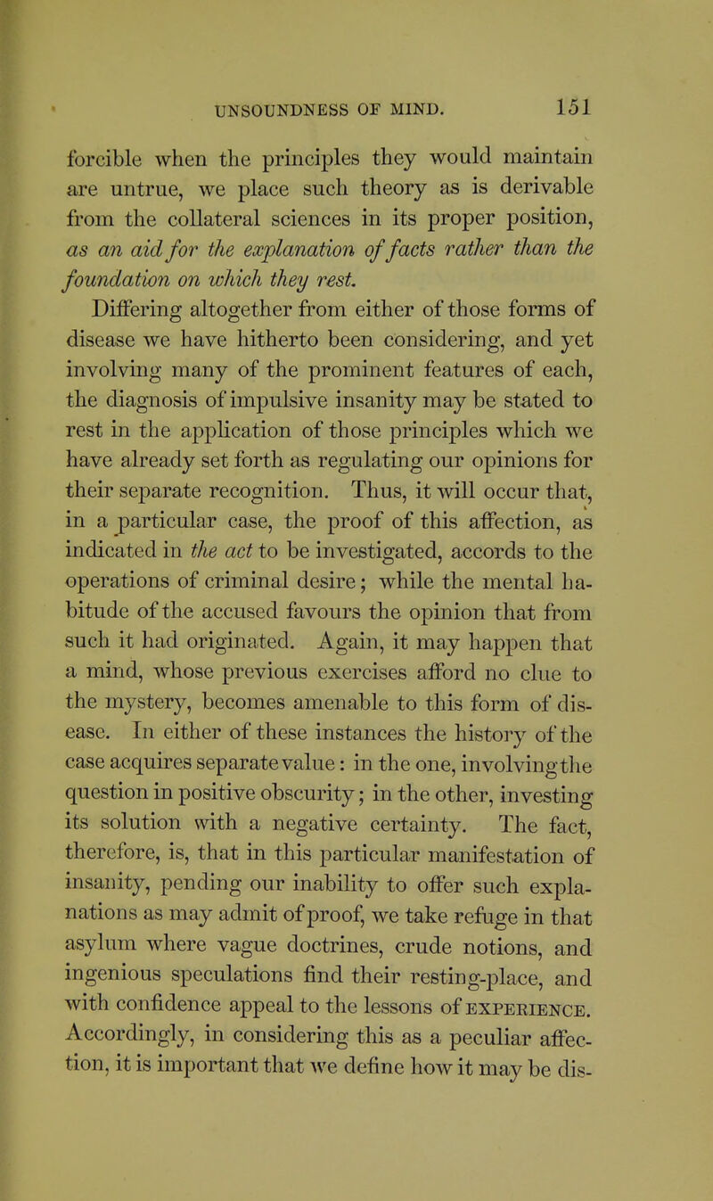 forcible when the principles they would maintain are untrue, we place such theory as is derivable from the collateral sciences in its proper position, as an aid for the explanation of facts rather than the foundation on which they rest, DiiFering altogether from either of those forms of disease we have hitherto been considering, and yet involving many of the prominent features of each, the diagnosis of impulsive insanity may be stilted to rest in the application of those principles which we have already set forth as regulating our opinions for their separate recognition. Thus, it will occur that, in a particular case, the proof of this affection, as indicated in the act to be investigated, accords to the operations of criminal desire; while the mental ha- bitude of the accused favours the opmion that from such it had originated. Again, it may happen that a mind, whose previous exercises afford no clue to the mystery, becomes amenable to this form of dis- ease. In either of these instances the history of the case acquires separate value: in the one, involving the question in positive obscurity; in the other, investing its solution with a negative certainty. The fact, therefore, is, that in this particular manifestation of insanity, pending our inability to offer such expla- nations as may admit of proof, we take refuge in that asylum where vague doctrines, crude notions, and ingenious speculations find their resting-place, and with confidence appeal to the lessons of expekience. Accordingly, in considering this as a peculiar affec- tion, it is important that we define how it may be dis-