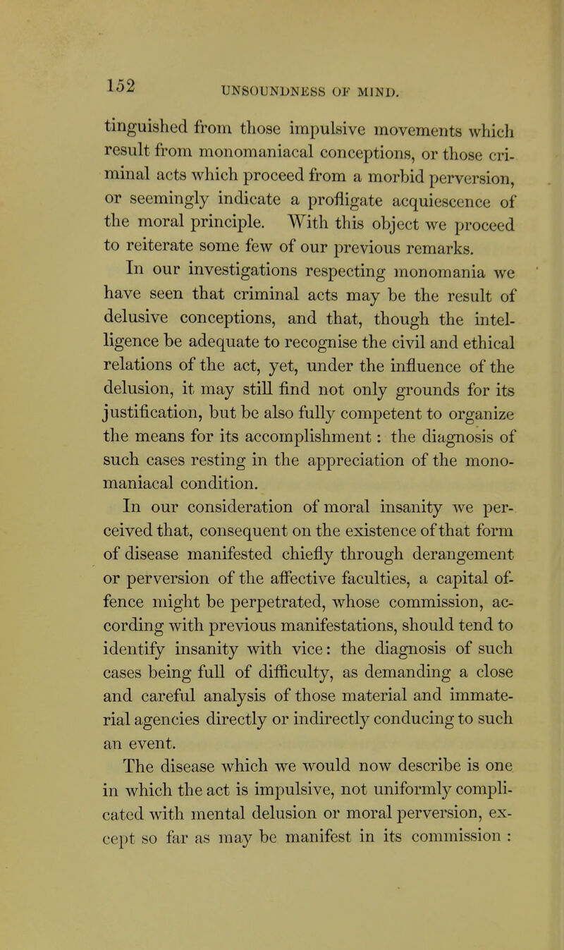 tinguished from those impulsive movements which result from monomaniacal conceptions, or those cri- minal acts which proceed from a morbid perversion, or seemingly indicate a profligate acquiescence of the moral principle. With this object we proceed to reiterate some few of our previous remarks. In our investigations respecting monomania we have seen that criminal acts may be the result of delusive conceptions, and that, though the intel- ligence be adequate to recognise the civil and ethical relations of the act, yet, under the influence of the delusion, it may still find not only grounds for its justification, but be also fully competent to organize the means for its accomplishment: the diagnosis of such cases resting in the appreciation of the mono- maniacal condition. In our consideration of moral insanity we per- ceived that, consequent on the existence of that form of disease manifested chiefly through derangement or perversion of the affective faculties, a capital of- fence might be perpetrated, whose commission, ac- cording with previous manifestations, should tend to identify insanity with vice: the diagnosis of such cases being full of difficulty, as demanding a close and careful analysis of those material and immate- rial agencies directly or indirectly conducing to such an event. The disease which we would now describe is one in which the act is impulsive, not uniformly compli- cated with mental delusion or moral perversion, ex- cept so far as may be manifest in its commission :