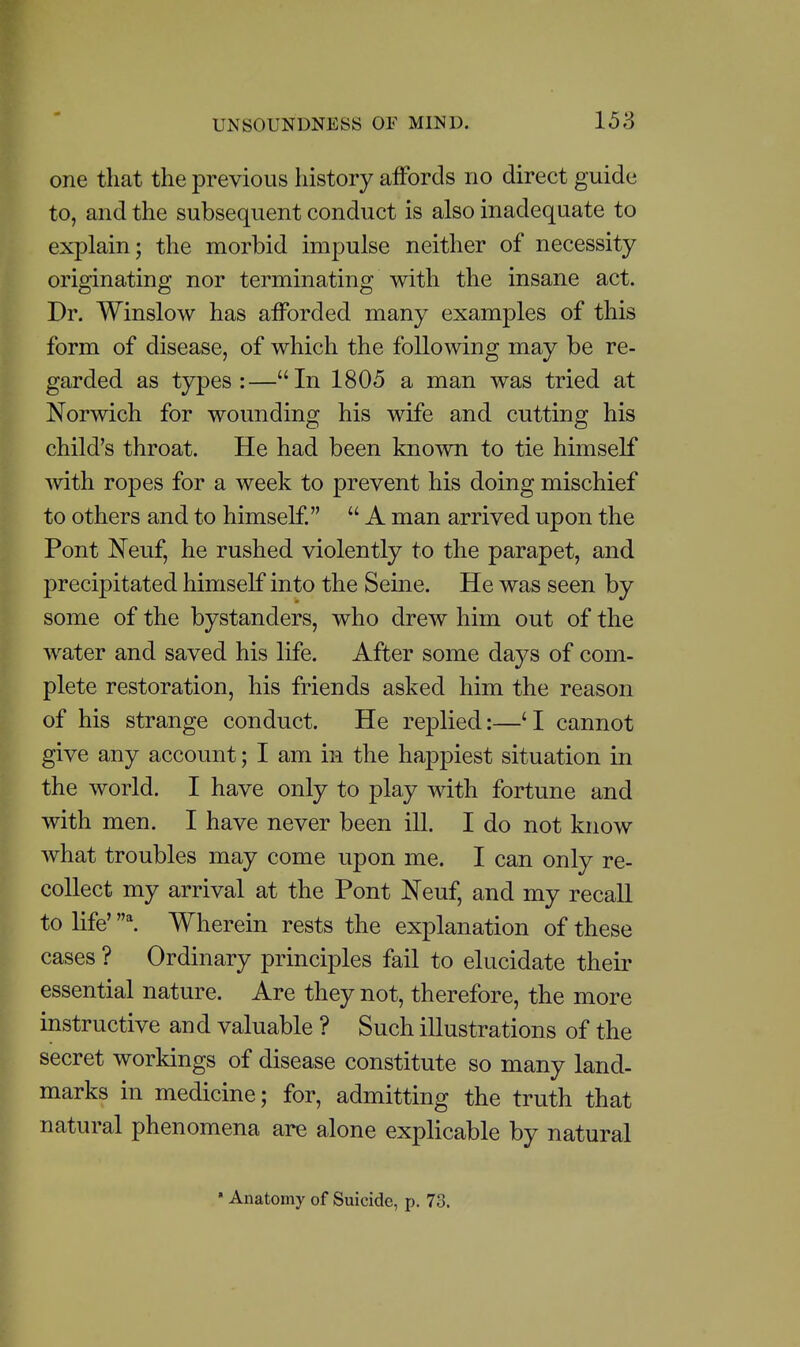 one that the previous history affords no direct guide to, and the subsequent conduct is also inadequate to explain; the morbid impulse neither of necessity originating nor terminating with the insane act. Dr. Winslow has afforded many examples of this form of disease, of which the following may be re- garded as types :—In 1805 a man was tried at Norwich for wounding his wife and cutting his child's throat. He had been known to tie himself with ropes for a week to prevent his doing mischief to others and to himself.  A man arrived upon the Pont Neuf, he rushed violently to the parapet, and precipitated himself into the Seine. He was seen by some of the bystanders, who drew him out of the water and saved his life. After some days of com- plete restoration, his friends asked him the reason of his strange conduct. He replied:—'I cannot give any account; I am in the happiest situation in the world. I have only to play with fortune and with men. I have never been ill. I do not know what troubles may come upon me. I can only re- collect my arrival at the Pont Neuf, and my recall to life' ^ Wherein rests the explanation of these cases ? Ordinary principles fail to elucidate their essential nature. Are they not, therefore, the more instructive and valuable ? Such illustrations of the secret workings of disease constitute so many land- marks in medicine; for, admitting the truth that natural phenomena are alone explicable by natural • Anatomy of Suicide, p. 73.