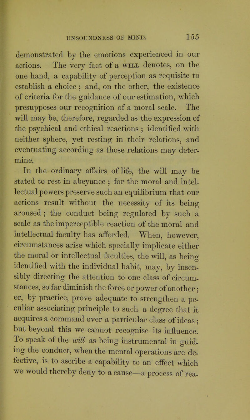 demonstrated by the emotions experienced in our actions. The very fact of a will denotes, on the one hand, a capability of perception as requisite to establish a choice ; and, on the other, the existence of criteria for the guidance of our estimation, which presupposes our recognition of a moral scale. The will may be, therefore, regarded as the expression of the psychical and ethical reactions ; identified with neither sphere, yet resting in their relations, and eventuating according as those relations may deter- mine. In the ordinary affairs of life, the will may be stated to rest in abeyance ; for the moral and intel- lectual powers preserve such an equilibrium that our actions result without the necessity of its being aroused; the conduct being regulated by such a scale as the imperceptible reaction of the moral and intellectual faculty has afforded. When, however, circumstances arise which specially implicate either the moral or intellectual faculties, the will, as being identified with the individual habit, may, by insen- sibly directing the attention to one class of circum- stances, so far diminish the force or power of another; or, by practice, prove adequate to strengthen a pe- culiar associating principle to such a degree that it acquires a command over a particular class of ideas; but beyond this we cannot recognise its influence. To speak of the will as being instrumental in guid- ing the conduct, when the mental operations are de- fective, is to ascribe a capability to an effect which we would thereby deny to a cause—a process of rea-