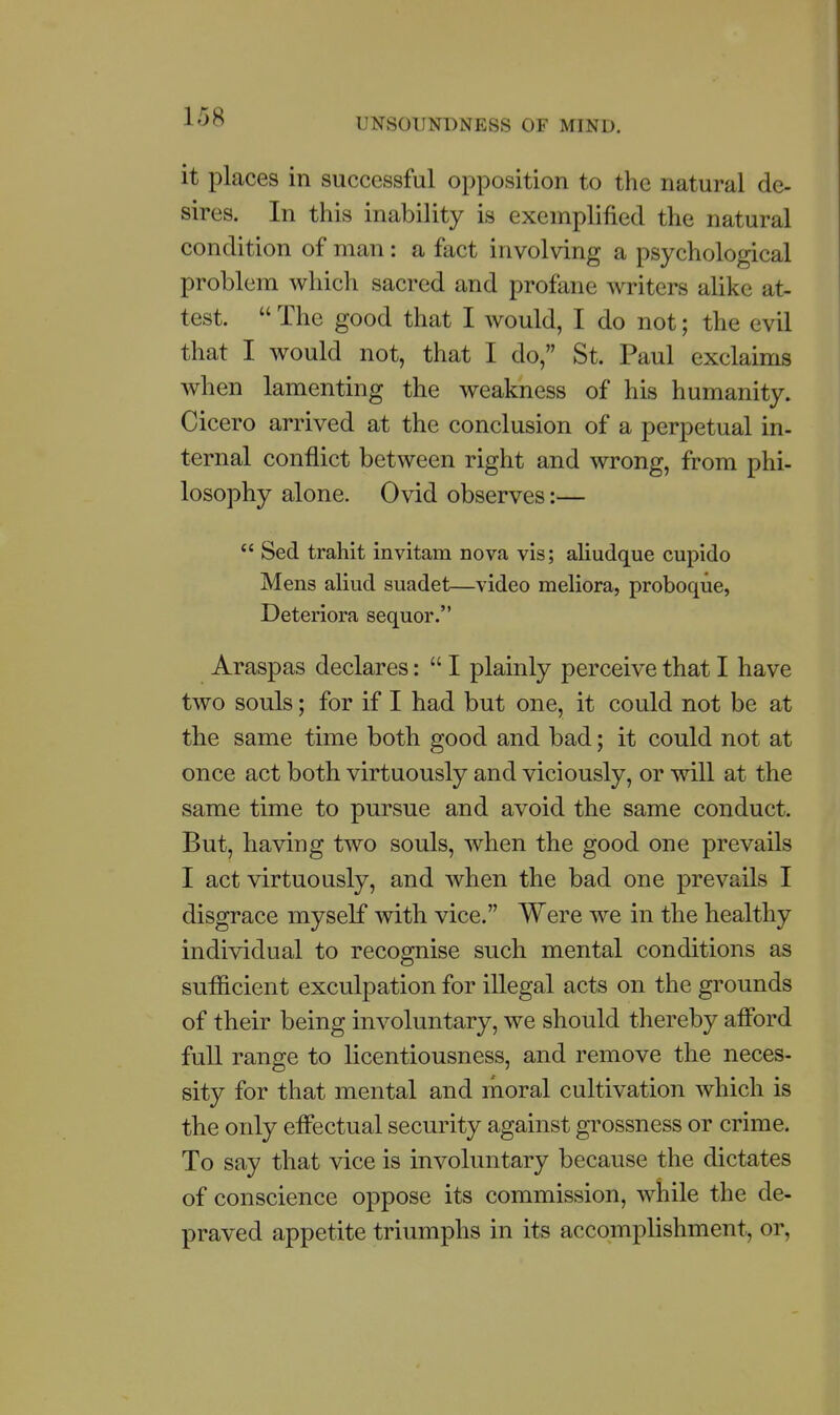 it places in successful opposition to the natural de- sires. In this inability is exemplified the natural condition of man: a fact involving a psychological problem which sacred and profane writers alike at- test.  The good that I would, I do not; the evil that I would not, that I do, St. Paul exclaims when lamenting the weakness of his humanity. Cicero arrived at the conclusion of a perpetual in- ternal conflict between right and wrong, from phi- losophy alone. Ovid observes:—  Sed trahit invitam nova vis; aliudque cupido Mens aliud suadet—video meliora, proboque, Deteriora sequor. Araspas declares:  I plainly perceive that I have two souls; for if I had but one, it could not be at the same time both good and bad; it could not at once act both virtuously and viciously, or will at the same time to pursue and avoid the same conduct. But, having two souls, when the good one prevails I act virtuously, and when the bad one prevails I disgrace myself with vice. Were we in the healthy individual to recognise such mental conditions as sufficient exculpation for illegal acts on the grounds of their being involuntary, we should thereby afford full range to licentiousness, and remove the neces- sity for that mental and moral cultivation which is the only effectual security against grossness or crime. To say that vice is involuntary because the dictates of conscience oppose its commission, while the de- praved appetite triumphs in its accomplishment, or,