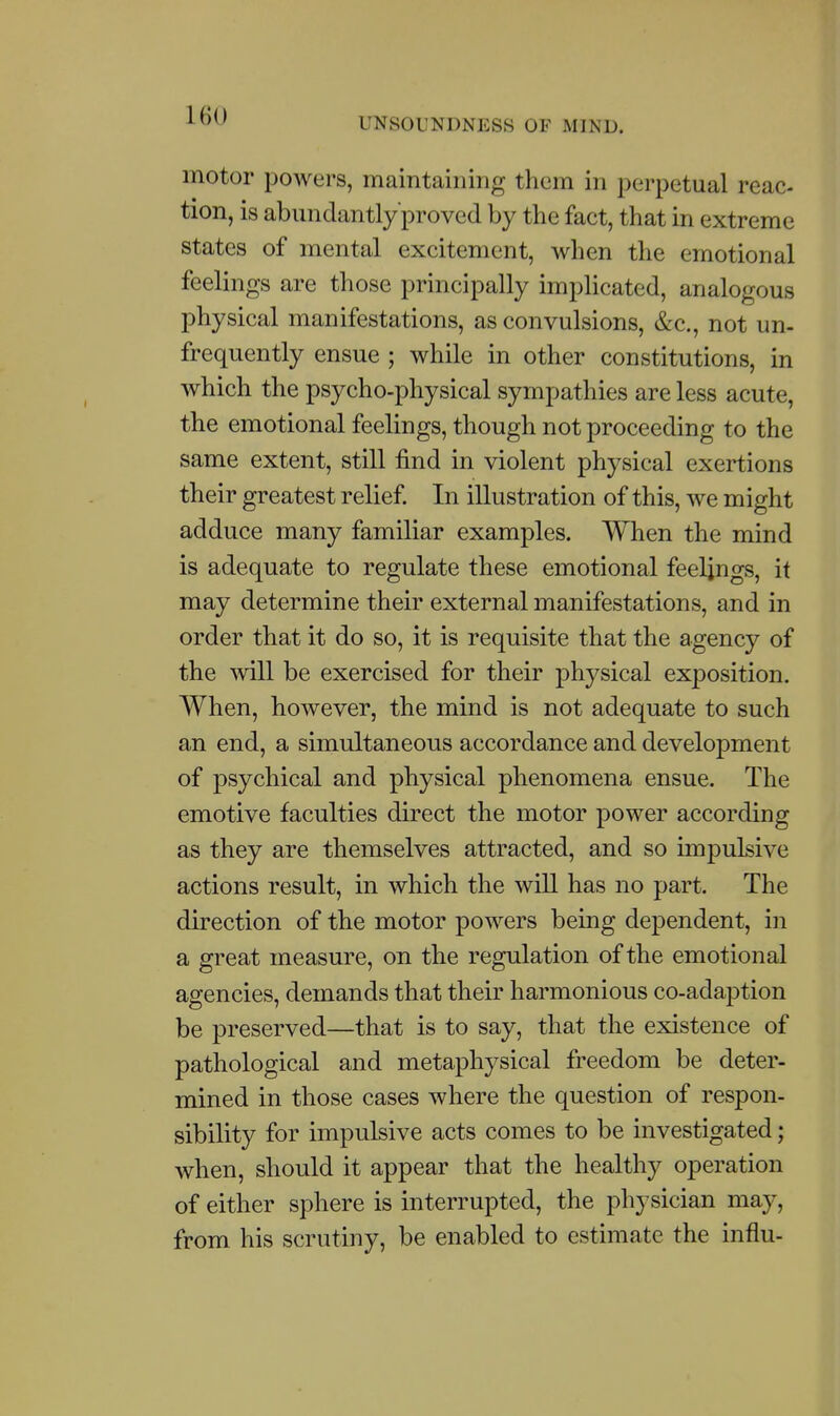 UNSOUNDNESS OF MIND. motor powers, maintaining them in perpetual reac- tion, is abimdantly proved by the fact, that in extreme states of mental excitement, when the emotional feelings are those principally implicated, analogous physical manifestations, as convulsions, &c., not un- frequently ensue ; while in other constitutions, in which the psycho-physical sympathies are less acute, the emotional feelings, though not proceeding to the same extent, still find in violent physical exertions their greatest relief. In illustration of this, we might adduce many familiar examples. When the mind is adequate to regulate these emotional feelings, it may determine their external manifestations, and in order that it do so, it is requisite that the agency of the mil be exercised for their physical exposition. When, however, the mind is not adequate to such an end, a simultaneous accordance and development of psychical and physical phenomena ensue. The emotive faculties direct the motor power according as they are themselves attracted, and so impulsive actions result, in which the will has no part. The direction of the motor powers being dependent, in a great measure, on the regulation of the emotional agencies, demands that their harmonious co-adaption be preserved—that is to say, that the existence of pathological and metaphysical freedom be deter- mined in those cases where the question of respon- sibility for impulsive acts comes to be investigated; when, should it appear that the healthy operation of either sphere is interrupted, the physician may, from his scrutiny, be enabled to estimate the influ-