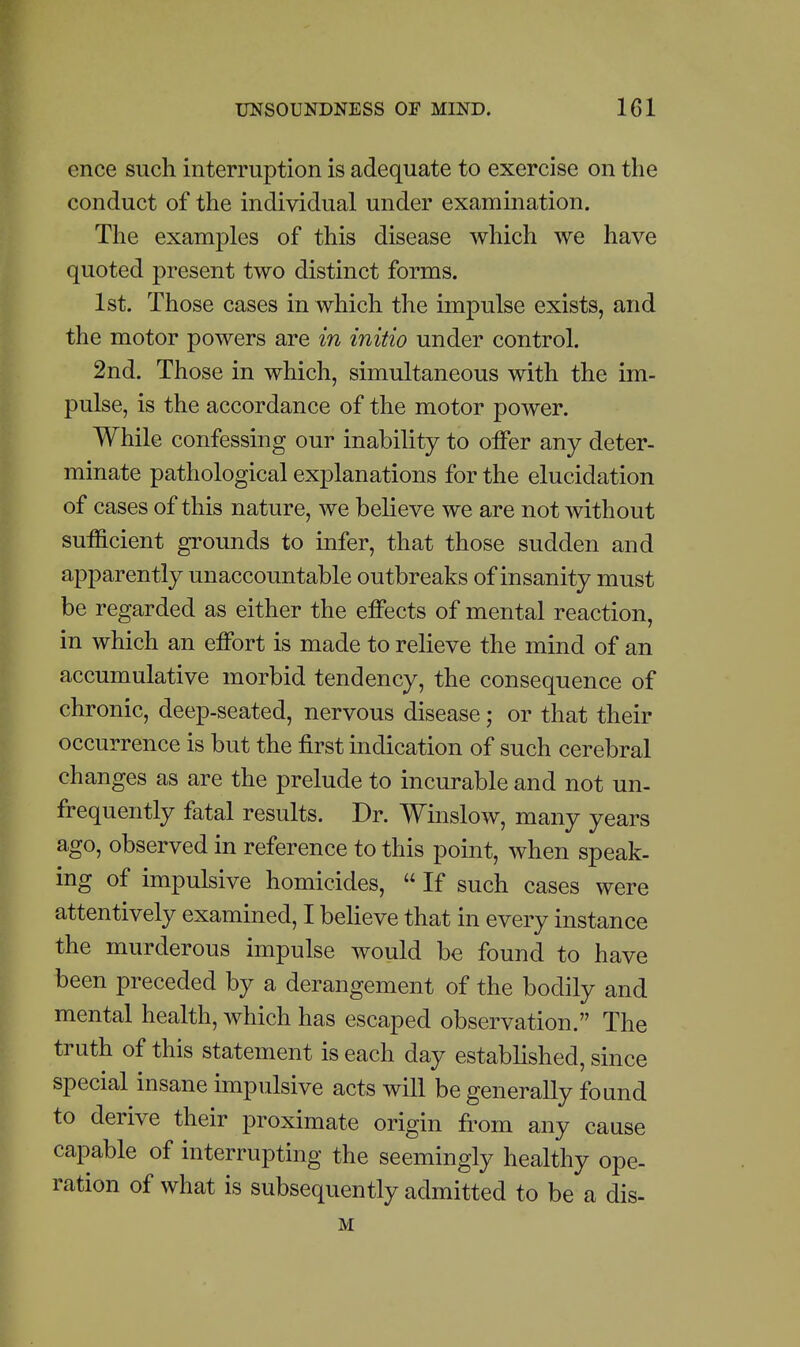 ence such interruption is adequate to exercise on the conduct of the individual under examination. The examples of this disease which we have quoted present two distinct forms. 1st. Those cases in which the impulse exists, and the motor powers are in initio under control. 2nd. Those in which, simultaneous with the im- pulse, is the accordance of the motor power. While confessing our inability to offer any deter- minate pathological explanations for the elucidation of cases of this nature, we believe we are not without sufficient grounds to infer, that those sudden and apparently unaccountable outbreaks of insanity must be regarded as either the effects of mental reaction, in which an effort is made to relieve the mind of an accumulative morbid tendency, the consequence of chronic, deep-seated, nervous disease; or that their occurrence is but the first indication of such cerebral changes as are the prelude to incurable and not un- frequently fatal results. Dr. Winslow, many years ago, observed in reference to this point, when speak- ing of impulsive homicides,  If such cases were attentively examined, I believe that in every instance the murderous impulse would be found to have been preceded by a derangement of the bodily and mental health, which has escaped observation. The truth of this statement is each day established, since special insane impulsive acts will be generally found to derive their proximate origin from any cause capable of interrupting the seemingly healthy ope- ration of what is subsequently admitted to be a dis- M