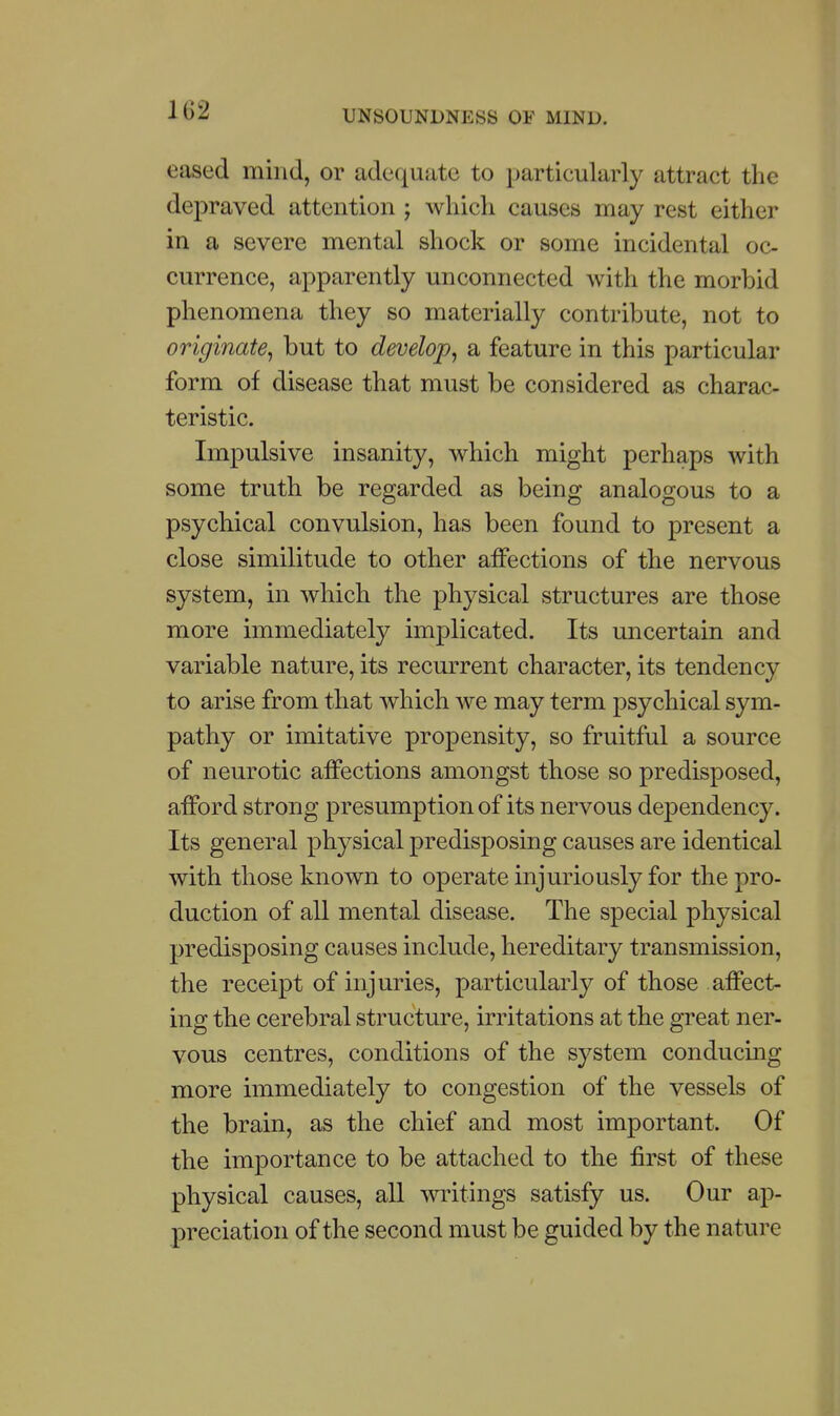 102 eased mind, or adequate to particularly attract the depraved attention ; which causes may rest either in a severe mental shock or some incidental oc- currence, apparently unconnected with the morbid phenomena they so materially contribute, not to originate^ but to develop^ a feature in this particular form of disease that must be considered as charac- teristic. Impulsive insanity, which might perhaps with some truth be regarded as being analogous to a psychical convulsion, has been found to present a close similitude to other affections of the nervous system, in which the physical structures are those more immediately implicated. Its uncertain and variable nature, its recurrent character, its tendency to arise from that which we may term psychical sym- pathy or imitative propensity, so fruitful a source of neurotic affections amongst those so predisposed, afford strong presumption of its nervous dependency. Its general physical predisposing causes are identical with those known to operate injuriously for the pro- duction of all mental disease. The special physical predisposing causes include, hereditary transmission, the receipt of injuries, particularly of those affect- ing the cerebral structure, irritations at the great ner- vous centres, conditions of the system conducing more immediately to congestion of the vessels of the brain, as the chief and most important. Of the importance to be attached to the first of these physical causes, all writings satisfy us. Our ap- preciation of the second must be guided by the nature