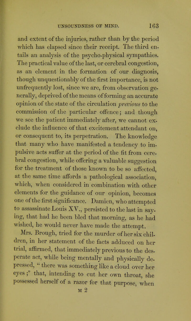 and extent of the injuries, rather than by the period which has elapsed since their receipt. The third en- tails an analysis of the psycho-physical sympathies. The practical value of the last, or cerebral congestion, as an element in the formation of our diagnosis, though unquestionably of the first importance, is not unfrequently lost, since we are, from observation ge- nerally, deprived of the means of forming an accurate opinion of the state of the circulation previous to the commission of the particular offence; and though we see the patient immediately after, we cannot ex- clude the influence of that excitement attendant on, or consequent to, its perpetration. The knowledge that many who have manifested a tendency to im- pulsive acts suffer at the period of the fit from cere- bral congestion, while offering a valuable suggestion for the treatment of those known to be so affected, at the same time affords a pathological association, which, when considered in combination with other elements for the guidance of our opinion, becomes one of the first significance. Damien, who attempted to assassinate Louis XV., persisted to the last in say- ing, that had he been bled that morning, as he had wished, he would never have made the attempt. Mrs. Brough, tried for the murder of her six chil- dren, in her statement of the facts adduced on her trial, afiirmed, that immediately previous to the des- perate act, while being mentally and physically de- pressed,  there was something like a cloud over her eyes ; that, intending to cut her own throat, she possessed herself of a razor for that purpose, when M 2