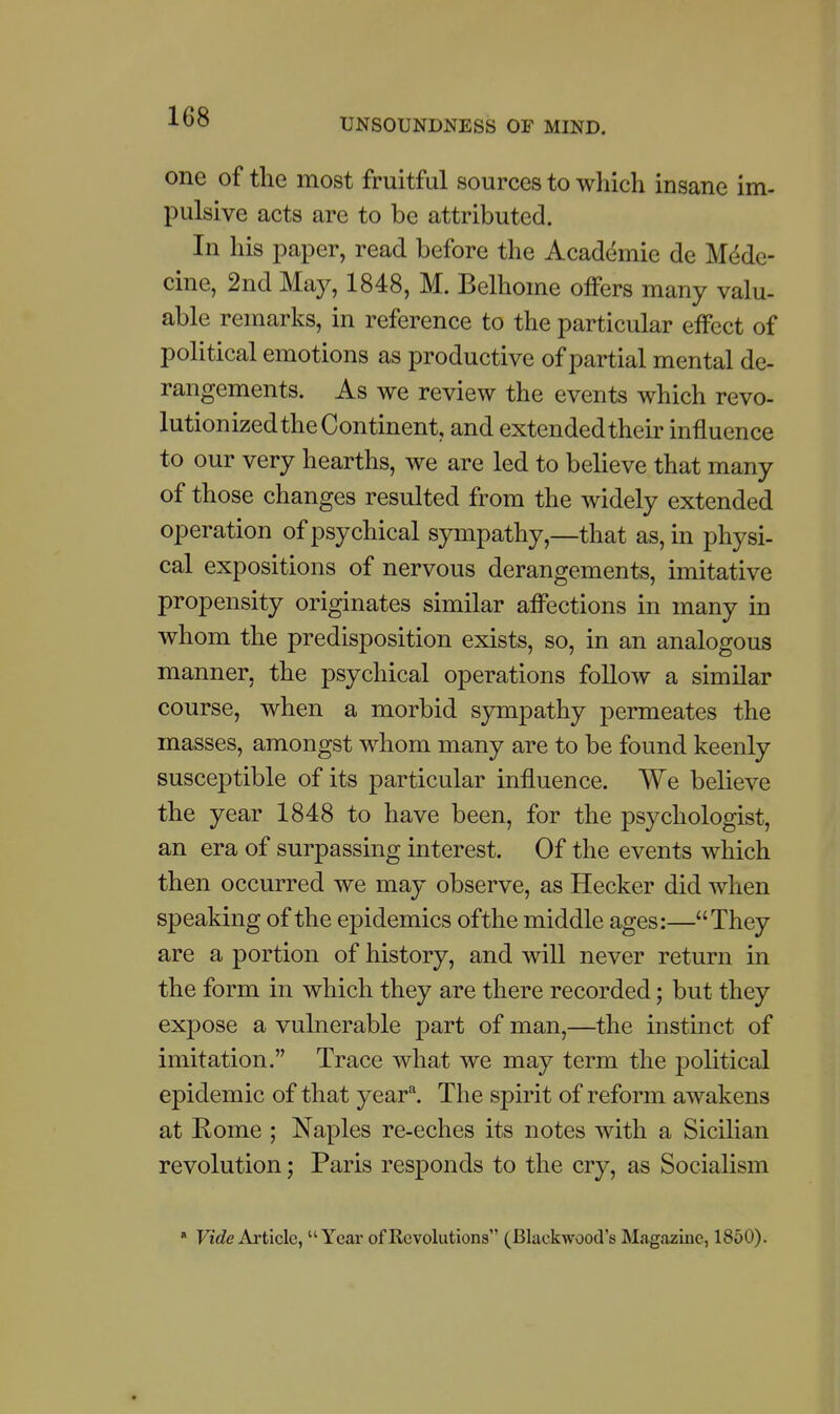 UNSOUNDNESS OF MIND. one of the most fruitful sources to which insane im- pulsive acts are to be attributed. In his paper, read before the Academic de Medc- cine, 2nd May, 1848, M. Belhome offers many valu- able remarks, in reference to the particular effect of political emotions as productive of partial mental de- rangements. As we review the events which revo- lutionized the Continent, and extended their influence to our very hearths, we are led to believe that many of those changes resulted from the widely extended operation of psychical sympathy,—that as, in physi- cal expositions of nervous derangements, imitative propensity originates similar afi^ections in many in whom the predisposition exists, so, in an analogous manner, the psychical operations follow a similar course, when a morbid sjrmpathy permeates the masses, amongst whom many are to be found keenly susceptible of its particular influence. We believe the year 1848 to have been, for the psychologist, an era of surpassing interest. Of the events which then occurred we may observe, as Hecker did when speaking of the epidemics ofthe middle ages:—They are a portion of history, and will never return in the form in which they are there recorded; but they expose a vulnerable part of man,—the instinct of imitation. Trace what we may term the political epidemic of that year^. The spirit of reform awakens at Rome ; Naples re-eches its notes with a Sicilian revolution; Paris responds to the cry, as Socialism » FtWe Article, Year of Revolutions (Blackwood's Magazine, 1860).