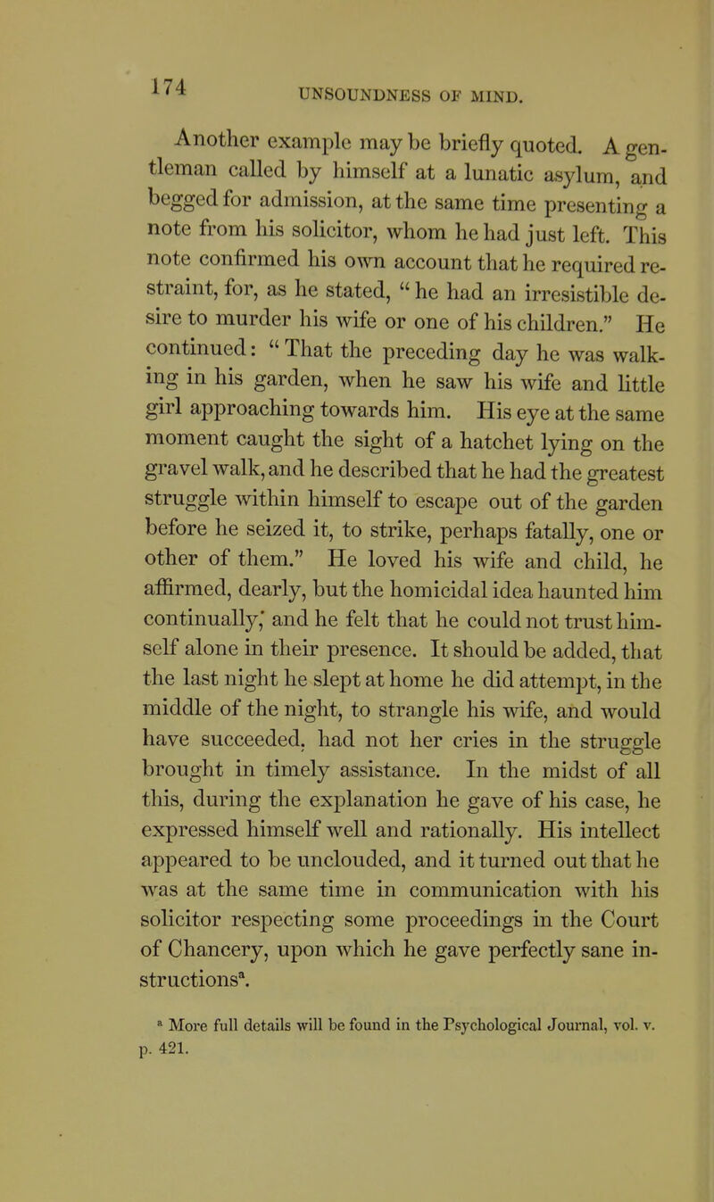 UNSOUNDNESS OF MIND. Another example may be briefly quoted. A gen- tleman called by himself at a lunatic asylum, and begged for admission, at the same time presenting a note from his solicitor, whom he had just left. This note confirmed his own account that he required re- straint, for, as he stated,  he had an irresistible de- sire to murder his wife or one of his children. He continued:  That the preceding day he was walk- ing in his garden, when he saw his wife and little girl approaching towards him. His eye at the same moment caught the sight of a hatchet lying on the gravel walk, and he described that he had the greatest struggle within himself to escape out of the garden before he seized it, to strike, perhaps fatally, one or other of them. He loved his wife and child, he affirmed, dearly, but the homicidal idea haunted him continually,* and he felt that he could not trust him- self alone in their presence. It should be added, that the last night he slept at home he did attempt, in the middle of the night, to strangle his wife, and would have succeeded, had not her cries in the struggle brought in timely assistance. In the midst of all this, during the explanation he gave of his case, he expressed himself well and rationally. His intellect appeared to be unclouded, and it turned out that he was at the same time in communication with his solicitor respecting some proceedings in the Court of Chancery, upon which he gave perfectly sane in- structions*. More full details will be found in the Psychological Journal, vol. v. p. 421.