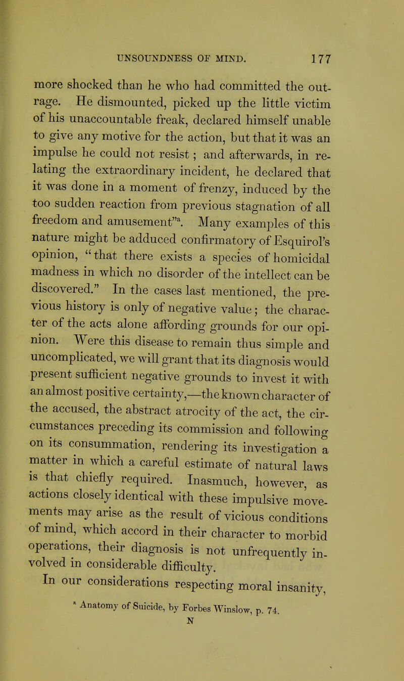 more shocked than he who had committed the out- rage. He dismounted, picked up the little victim of his unaccountable freak, declared himself unable to give any motive for the action, but that it was an impulse he could not resist; and afterwards, in re- lating the extraordinary incident, he declared that it was done in a moment of frenzy, induced by the too sudden reaction from previous stagnation of all fi-eedom and amusement^ Many examples of this nature might be adduced confirmatory of Esquirol's opinion, that there exists a species of homicidal madness in which no disorder of the intellect can be discovered. In the cases last mentioned, the pre- vious history is only of negative value; the charac- ter of the acts alone aifording grounds for our opi- nion. Were this disease to remain thus simple and uncomplicated, we will grant that its diagnosis would present sufficient negative grounds to invest it with an almost positive certainty,—the known character of the accused, the abstract atrocity of the act, the cir- cumstances preceding its commission and following on its consummation, rendering its investigation a matter in which a careful estimate of natural laws is that chiefly required. Inasmuch, however, as actions closely identical with these impulsive move- ments may arise as the result of vicious conditions of mmd, which accord in their character to morbid operations, their diagnosis is not unfrequently in- volved m considerable difficulty. In our considerations respecting moral insanity, » Anatomy of Suicide, by Forbes Winslow, p. 74. N