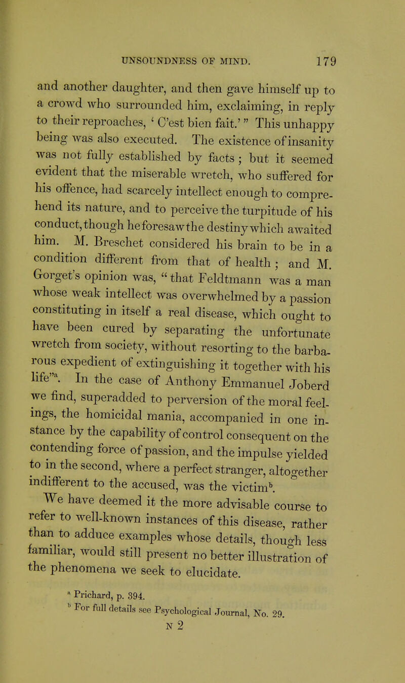 and another daughter, and then gave himself up to a crowd who surrounded him, exclaiming, in reply to their reproaches, ' C'est bien fait' Thisunhapj^y being was also executed. The existence of insanity was not fully established by facts; but it seemed evident that the miserable wretch, who suffered for his offence, had scarcely intellect enough to compre- hend its nature, and to perceive the turpitude of his conduct, though heforesawthe destiny which awaited him. M. Breschet considered his brain to be in a condition different from that of health ; and M. Gorget's opinion was,  that Feldtmann was a man whose weak intellect was overwhelmed by a passion constituting in itself a real disease, which ought to have been cured by separating the unfortunate wretch from society, without resorting to the barba- rous expedient of extinguishing it together with his life'^ In the case of Anthony Emmanuel Joberd we find, superadded to perversion of the moral feel- ings, the homicidal mania, accompanied in one in- stance by the capabiHty of control consequent on the contending force of passion, and the impulse yielded to in the second, where a perfect stranger, altogether indifferent to the accused, was the victim^ We have deemed it the more advisable course to refer to well-known instances of this disease, rather than to adduce examples whose details, though less familiar, would still present no better illustration of the phenomena we seek to elucidate. * Prichard, p. 394.  For full details see Psychological Journal, No 29 n2