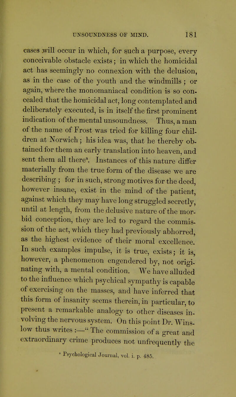 cases .will occur in which, for such a purpose, every conceivable obstacle exists; in which the homicidal act has seemingly no connexion with the delusion, as in the case of the youth and the windmills ; or again, where the monomaniacal condition is so con- cealed that the homicidal act, long contemplated and deliberately executed, is in itself the first prominent indication of the mental unsoundness. Thus, a man of the name of Frost was tried for killing four chil- dren at Norwich; his idea was, that he thereby ob- tained for them an early translation into heaven, and sent them all there^ Instances of this nature differ materially from the true form of the disease we are describing ; for in such, strong motives for the deed, however insane, exist in the mind of the patient, against which they may have long struggled secretly, until at length, from the delusive nature of the mor- bid conception, they are led to regard the commis- sion of the act, which they had previously abhorred, as the highest evidence of their moral excellence. In such examples impulse, it is true, exists; it is, however, a phenomenon engendered by, not origi- nating with, a mental condition. We have alluded to the influence which psychical sympathy is capable of exercising on the masses, and have inferred that this form of insanity seems therein, in particular, to present a remarkable analogy to other diseases in- volving the nervous system. On this point Dr. Wins- low thus writes :— The commission of a great and extraordinary crime produces not unfrequently the » Psychological Journal, vol. i. p. 485.