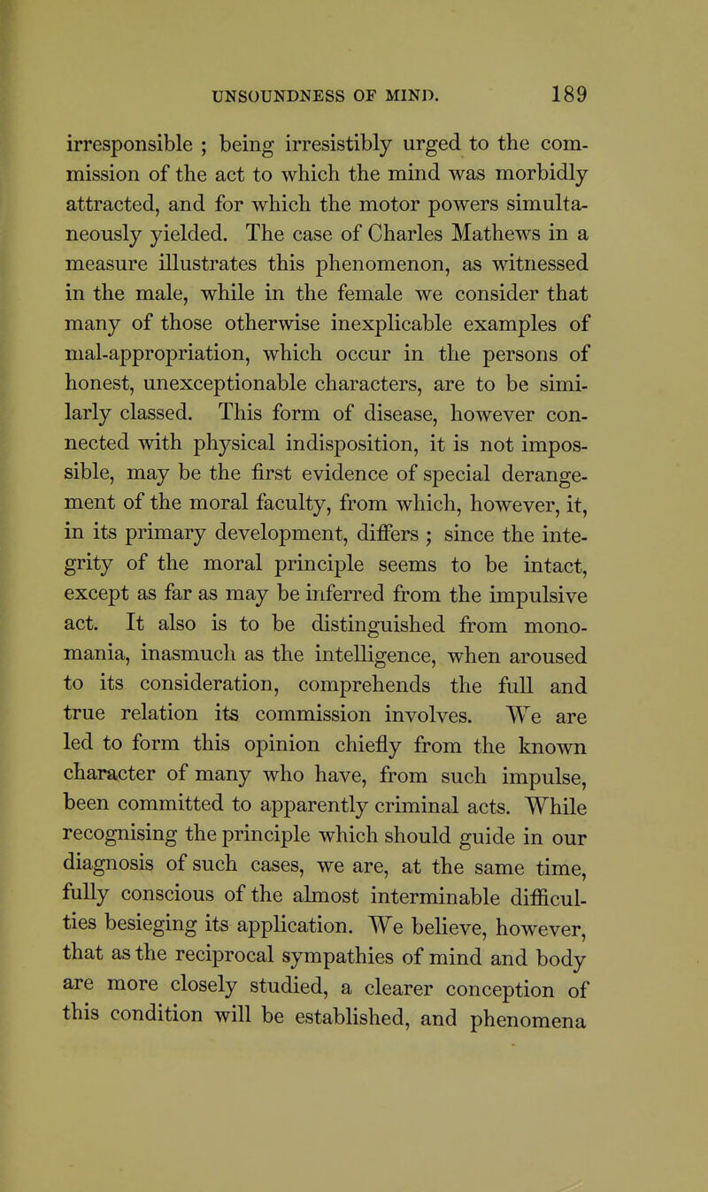 irresponsible ; being irresistibly urged to the com- mission of the act to which the mind was morbidly attracted, and for which the motor powers simulta- neously yielded. The case of Charles Mathews in a measure illustrates this phenomenon, as witnessed in the male, while in the female we consider that many of those otherwise inexplicable examples of mal-appropriation, which occur in the persons of honest, unexceptionable characters, are to be simi- larly classed. This form of disease, however con- nected with physical indisposition, it is not impos- sible, may be the first evidence of special derange- ment of the moral faculty, from which, however, it, in its primary development, differs ; since the inte- grity of the moral principle seems to be intact, except as far as may be inferred from the impulsive act. It also is to be distinguished from mono- mania, inasmucli as the intelligence, when aroused to its consideration, comprehends the full and true relation its commission involves. We are led to form this opinion chiefly from the known character of many who have, from such impulse, been committed to apparently criminal acts. While recognising the principle which should guide in our diagnosis of such cases, we are, at the same time, fully conscious of the ahnost interminable difficul- ties besieging its application. We believe, however, that as the reciprocal sympathies of mind and body are more closely studied, a clearer conception of this condition will be established, and phenomena