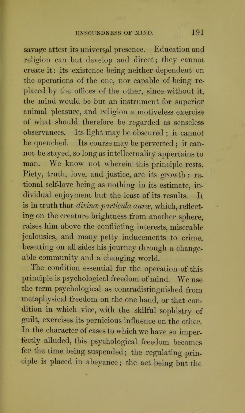 savage attest its univers.al presence. Education and religion can but develop and direct; they cannot create it: its existence being neither dependent on the operations of the one, nor capable of being re- placed by the offices of the other, since without it, the mind would be but an instrument for superior animal pleasure, and religion a motiveless exercise of what should therefore be regarded as senseless observances. Its light may be obscured ; it cannot be quenched. Its course may be perverted; it can- not be stayed, so long as intellectuality appertains to man. We know not wherein this principle rests. Piety, truth, love, and justice, are its growth : ra- tional self-love being as nothing in its estimate, in- dividual enjoyment but the least of its results. It is in truth that divinoe particula aurce, which, reflect- ing on the creature brightness from another sphere, raises him above the conflicting interests, miserable jealousies, and many petty inducements to crime, besetting on all sides his journey through a change- able community and a changing world. The condition essential for the operation of this principle is psychological freedom of mind. We use the term psychological as contradistinguished from metaphysical freedom on the one hand, or that con- dition in which vice, with the skilful sophistry of guilt, exercises its pernicious influence on the other. In the character of cases to which we have so imper- fectly alluded, this psychological freedom becomes for the time being suspended; the regulating prin- ciple is placed in abeyance; the act being but the