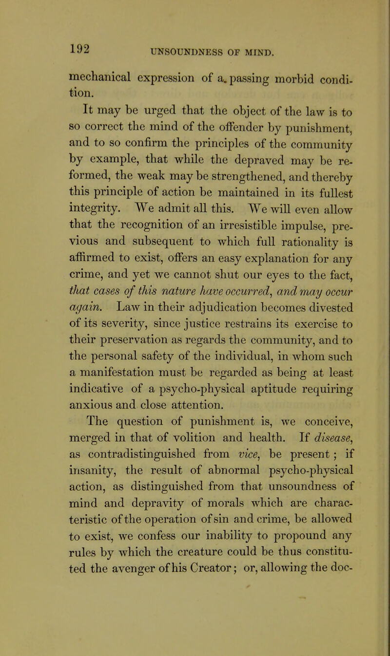 mechanical expression of a. passing morbid condi- tion. It may be urged that the object of the law is to so correct the mind of the offender by punishment, and to so confirm the principles of the community by example, that while the depraved may be re- formed, the weak may be strengthened, and thereby this principle of action be maintained in its fullest integrity. We admit all this. We will even allow that the recognition of an irresistible impulse, pre- vious and subsequent to which full rationality is affirmed to exist, offers an easy explanation for any crime, and yet we cannot shut our eyes to the fact, that cases of this nature have occurred^ and may occur again. Law in their adjudication becomes divested of its severity, since justice restrains its exercise to their preservation as regards the community, and to the personal safety of the individual, in whom such a manifestation must be regarded as being at least indicative of a psycho-physical aptitude requiring anxious and close attention. The question of punishment is, we conceive, merged in that of volition and health. If disease^ as contradistinguished from vice^ be present; if insanity, the result of abnormal psycho-physical action, as distinguished from that unsoundness of mind and depravity of morals which are charac- teristic of the operation of sin and crime, be allowed to exist, we confess our inability to propound any rules by which the creature could be thus constitu- ted the avenger of his Creator; or, allowing the doc-