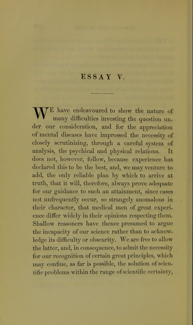 ESSAY Y. TTTE have endeavoured to show the nature of ▼ » many difficulties investing the question un- der our consideration, and for the appreciation of mental diseases have impressed the necessity of closely scrutinizing, through a careful system of analysis, the psychical and physical relations. It does not, however, follow, because experience has declared this to be the best, and, we may venture to add, the only reliable plan by which to arrive at truth, that it will, therefore, always prove adequate for our guidance to such an attainment, since cases not unfrequently occur, so strangely anomalous in their character, that medical men of great experi- ence differ widely in their opinions respecting them. Shallow reasoners have thence presumed to argue the incapacity of our science rather than to acknow- ledge its difficulty or obscurity. We are free to allow the latter, and, in consequence, to admit the necessity for our recognition of certain great principles, which may confine, as far is possible, the solution of scien- tific problems within the range of scientific certainty,