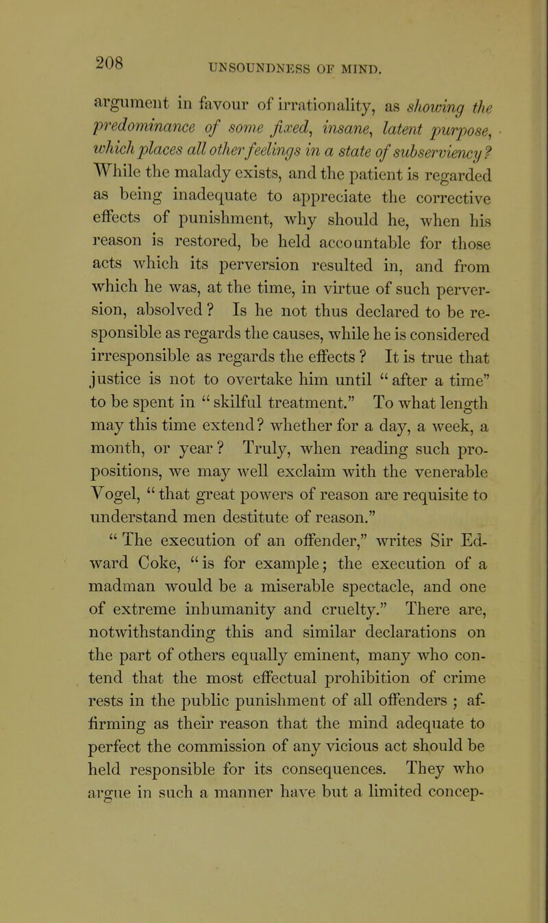 argument in favour of irrationality, as showing the predominance of some fixed^ insane, latent 2'>urj)ose, which places all other feelings in a state of subserviency? While the malady exists, and the patient is regarded as being inadequate to appreciate the corrective effects of punishment, why should he, when his reason is restored, be held accountable for those acts which its perversion resulted in, and from which he was, at the time, in virtue of such perver- sion, absolved ? Is he not thus declared to be re- sponsible as regards the causes, while he is considered irresponsible as regards the effects ? It is true that justice is not to overtake him until after a time to be spent in  skilful treatment. To what length may this time extend? whether for a day, a week, a month, or year ? Truly, when reading such pro- positions, we may well exclaim with the venerable Vogel,  that great powers of reason are requisite to understand men destitute of reason.  The execution of an offender, writes Sir Ed- ward Coke, is for example; the execution of a madman would be a miserable spectacle, and one of extreme inhumanity and cruelty. There are, notwithstanding this and similar declarations on the part of others equally eminent, many who con- tend that the most effectual prohibition of crime rests in the public punishment of all offenders ; af- firming as their reason that the mind adequate to perfect the commission of any vicious act should be held responsible for its consequences. They who argue in such a manner have but a limited concep-