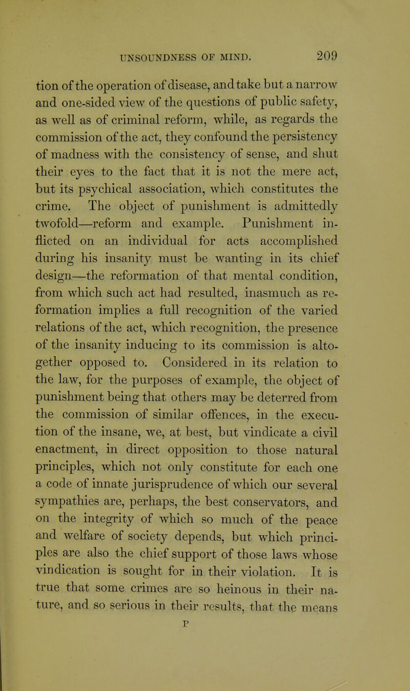 tion of the operation of disease, and take but a narrow and one-sided view of the questions of pubhc safety, as well as of criminal reform, while, as regards the commission of the act, they confound the persistency of madness with the consistency of sense, and shut their eyes to the fact that it is not the mere act, but its psychical association, which constitutes the crime. The object of punishment is admittedly twofold—reform and example. Punishment in- flicted on an individual for acts accomplished during his insanity must be wanting in its chief design—the reformation of that mental condition, from which such act had resulted, inasmuch as re- formation impUes a full recognition of the varied relations of the act, which recognition, the presence of the insanity inducing to its commission is alto- gether opposed to. Considered in its relation to the law, for the purposes of example, the object of punishment being that others may be deterred from the commission of similar oiFences, in the execu- tion of the insane, we, at best, but vindicate a civil enactment, in direct opposition to those natural principles, which not only constitute for each one a code of innate jurisprudence of which our several sympathies are, perhaps, the best conservators, and on the integrity of which so much of the peace and welfare of society depends, but which princi- ples are also the chief support of those laws whose vindication is sought for in their violation. It is true that some crimes are so heinous in their na- ture, and so serious in their results, that the means p