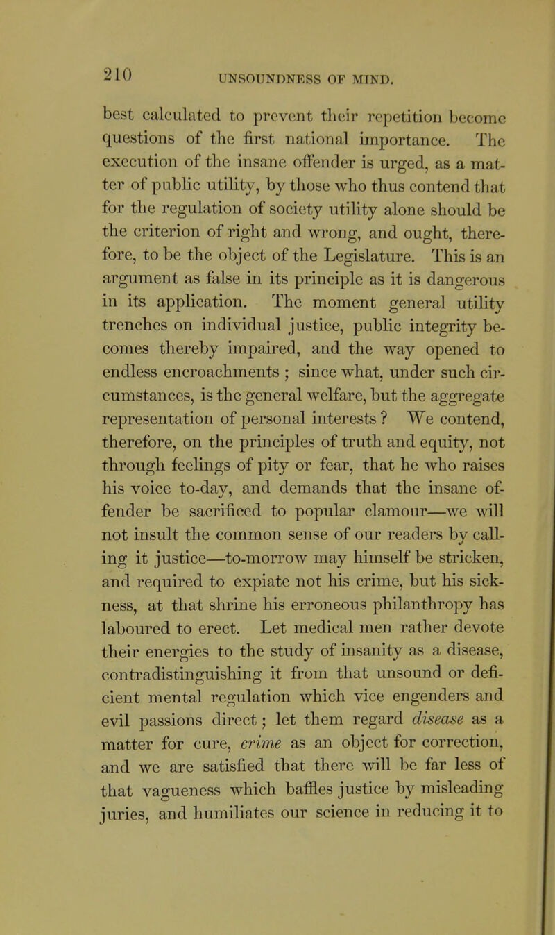 best calculated to prevent their repetition become questions of the first national importance. The execution of the insane offender is urged, as a mat- ter of public utility, by those who thus contend that for the regulation of society utility alone should be the criterion of right and wrong, and ought, there- fore, to be the object of the Legislature. This is an argument as false in its principle as it is dangerous in its application. The moment general utility trenches on individual justice, public integrity be- comes thereby impaired, and the way opened to endless encroachments ; since what, under such cir- cumstances, is the general welfare, but the aggregate representation of personal interests ? We contend, therefore, on the principles of truth and equity, not through feelings of pity or fear, that he who raises his voice to-day, and demands that the insane of- fender be sacrificed to popular clamour—we will not insult the common sense of our readers by call- ing it justice—to-morrow may himself be stricken, and required to expiate not his crime, but his sick- ness, at that shrine his erroneous philanthropy has laboured to erect. Let medical men rather devote their energies to the study of insanity as a disease, contradistinguishing it from that unsound or defi- cient mental regulation which vice engenders and evil passions direct; let them regard disease as a matter for cure, crime as an object for correction, and we are satisfied that there wiU be far less of that vagueness which baffles justice by misleading juries, and humiliates our science in reducing it to