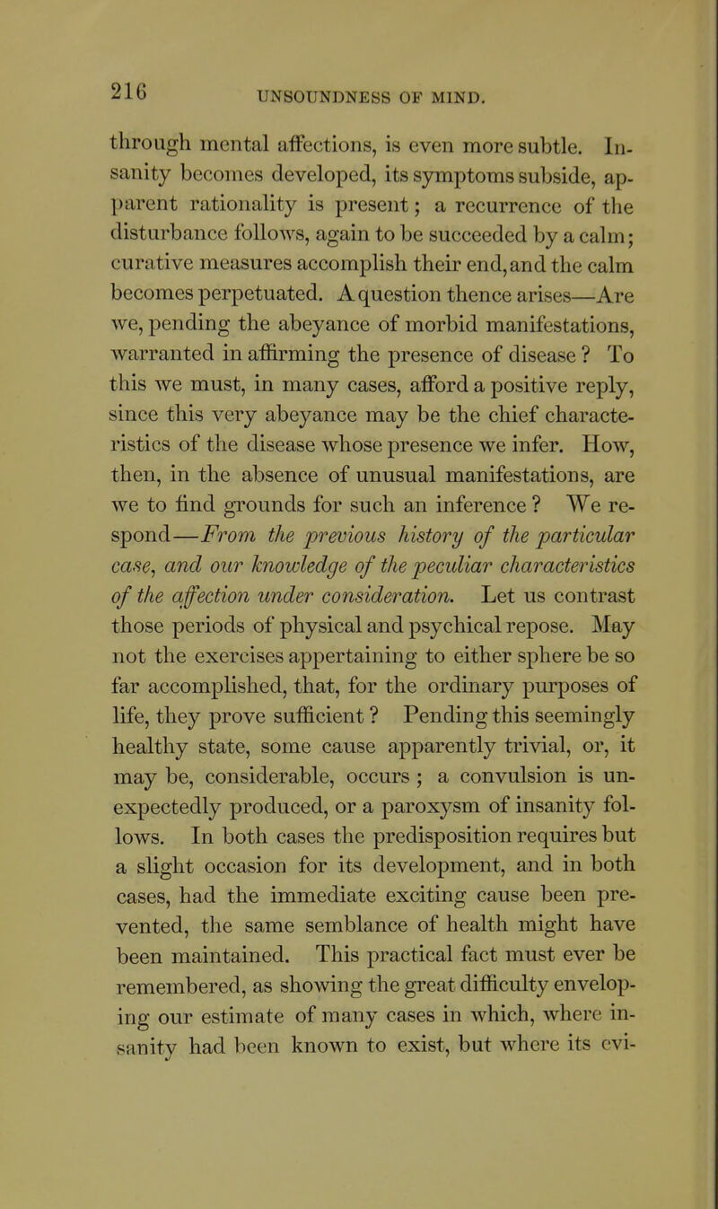 through mental affections, is even more subtle. In- sanity becomes developed, its symptoms subside, ap- parent rationality is present; a recurrence of the disturbance follows, again to be succeeded by a cahii; curative measures accomplish their end, and the calm becomes perpetuated. A question thence arises—Are we, pending the abeyance of morbid manifestations, warranted in affirming the presence of disease ? To this we must, in many cases, afford a positive reply, since this very abeyance may be the chief characte- ristics of the disease whose presence we infer. How, then, in the absence of unusual manifestations, are we to find grounds for such an inference ? We re- spond—From the previous history of the particular case, and our knowledge of the peculiar characteristics of the affection under consideration. Let us contrast those periods of physical and psychical repose. May not the exercises appertaining to either sphere be so far accomplished, that, for the ordinary purposes of life, they prove sufficient ? Pending this seemingly healthy state, some cause apparently trivial, or, it may be, considerable, occurs ; a convulsion is un- expectedly produced, or a paroxysm of insanity fol- lows. In both cases the predisposition requires but a slight occasion for its development, and in both cases, had the immediate exciting cause been pre- vented, the same semblance of health might have been maintained. This practical fact must ever be remembered, as showing the great difficulty envelop- ing our estimate of many cases in which, where in- sanity had been known to exist, but where its cvi-