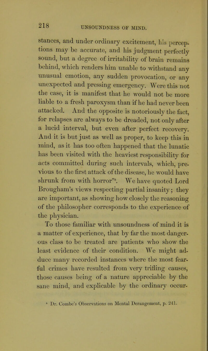 stances, and under ordinary excitement, his percep- tions may be accurate, and his judgment perfectly sound, but a degree of irritability of brain remains behind, which renders him unable to withstand any unusual emotion, any sudden provocation, or any unexpected and pressing emergency. Were this not the case, it is manifest that he would not be more liable to a fresh paroxysm than if he had never been attacked. And the opposite is notoriously the fact, for relapses are always to be dreaded, not only after a lucid interval, but even after perfect recovery. And it is but just as well as proper, to keep this in mind, as it has too often happened that the lunatic has been visited with the heaviest responsibility for acts committed during such intervals, which, pre- vious to the first attack of the disease, he would have shrunk from with horror^ We have quoted Lord Brougham's views respecting partial insanity; they are important, as showing how closely the reasoning of the philosopher corresponds to the exj)erience of the physician. To those familiar with unsoundness of mind it is a matter of experience, that by far the most danger- ous class to be treated are patients who show the least evidence of their condition. We might ad- duce many recorded instances where the most fear- ful crimes have resulted from very trifling causes, those causes being of a nature appreciable by the sane mind, and explicable by the ordinary occur- * Dr. Combe's Observations on Mental Derangement, p. 241.