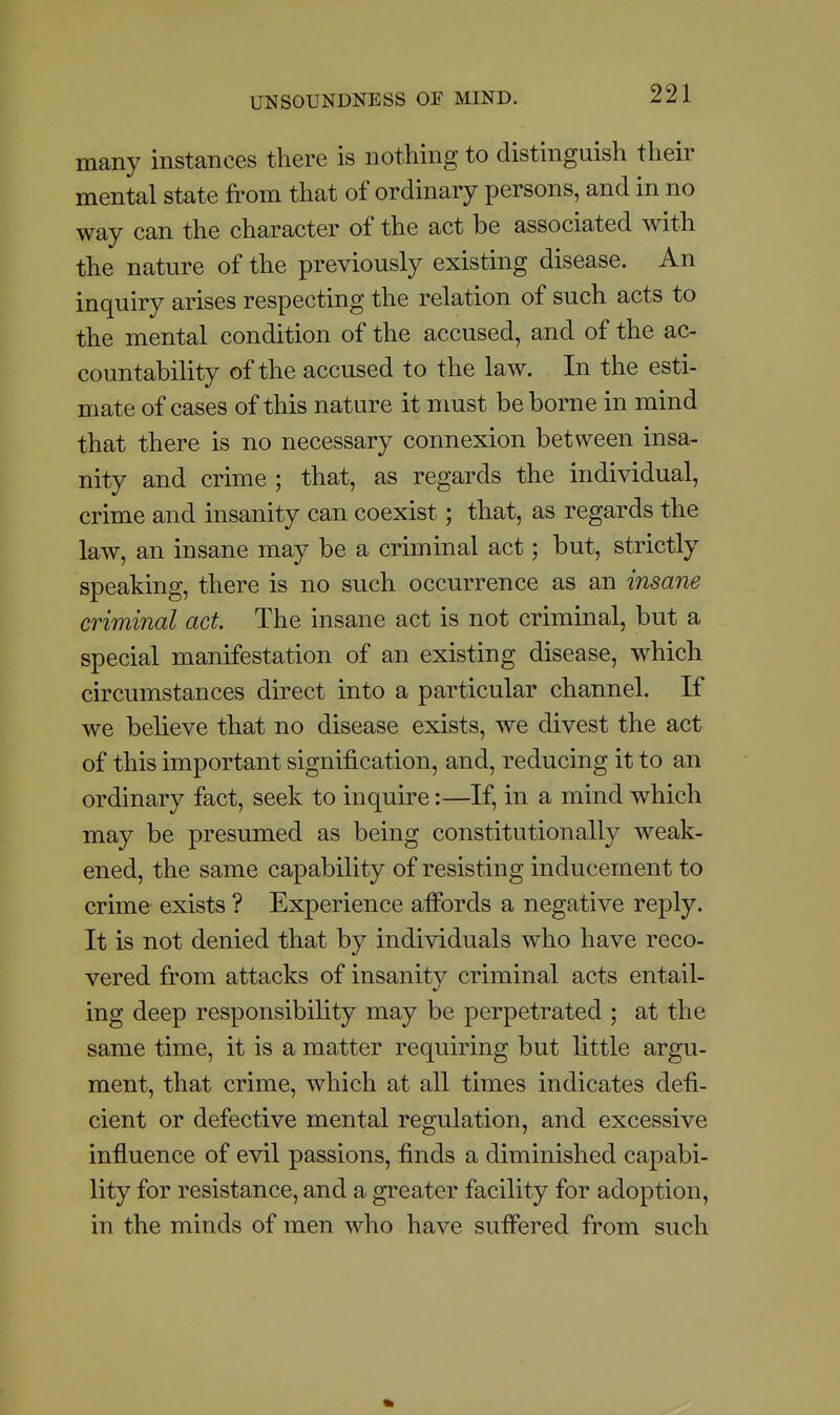 many instances there is nothing to distinguish their mental state from that of ordinary persons, and in no way can the character of the act be associated with the nature of the previously existing disease. An inquiry arises respecting the relation of such acts to the mental condition of the accused, and of the ac- countability of the accused to the law. In the esti- mate of cases of this nature it must be borne in mind that there is no necessary connexion between insa- nity and crime ; that, as regards the individual, crime and insanity can coexist; that, as regards the law, an insane may be a criminal act; but, strictly speaking, there is no such occurrence as an insane criminal act. The insane act is not criminal, but a special manifestation of an existing disease, which circumstances direct into a particular channel. If we believe that no disease exists, we divest the act of this important signification, and, reducing it to an ordinary fact, seek to inquire:—If, in a mind which may be presumed as being constitutionally weak- ened, the same capability of resisting inducement to crime exists ? Experience affords a negative reply. It is not denied that by individuals who have reco- vered from attacks of insanity criminal acts entail- ing deep responsibility may be perpetrated ; at the same time, it is a matter requiring but little argu- ment, that crime, which at all times indicates defi- cient or defective mental regulation, and excessive influence of evil passions, finds a diminished capabi- lity for resistance, and a greater facility for adoption, in the minds of men who have suffered from such