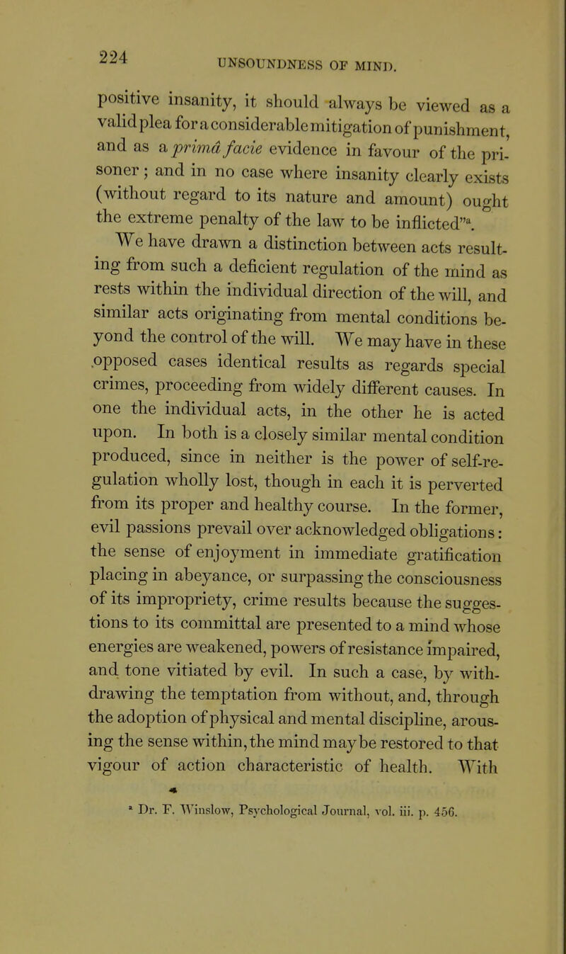 UNSOUNDNESS OF MIND. positive insanity, it should always be viewed as a validpleaforaconsiderablemitigation of punishment, and as a prima facie evidence in favour of the pri- soner; and in no case where insanity clearly exists (without regard to its nature and amount) ought the extreme penalty of the law to be inflicted'^ We have drawn a distinction between acts result- ing from such a deficient regulation of the mind as rests within the individual direction of the will, and similar acts originating from mental conditions be- yond the control of the will. We may have in these opposed cases identical results as regards special crimes, proceeding from widely different causes. In one the individual acts, in the other he is acted upon. In both is a closely similar mental condition produced, since in neither is the power of self-re- gulation wholly lost, though in each it is perverted from its proper and healthy course. In the former, evil passions prevail over acknowledged obligations: the sense of enjoyment in immediate gratification placing in abeyance, or surpassing the consciousness of its impropriety, crime results because the sugges- tions to its committal are presented to a mind whose energies are weakened, powers of resistance impaired, and tone vitiated by evil. In such a case, by with- drawing the temptation from without, and, through the adoption of physical and mental disciphne, arous- ing the sense within,the mind maybe restored to that vigour of action characteristic of health. With ' Dr. r. Winslow, Psychological Journal, vol. iii, p. 456.