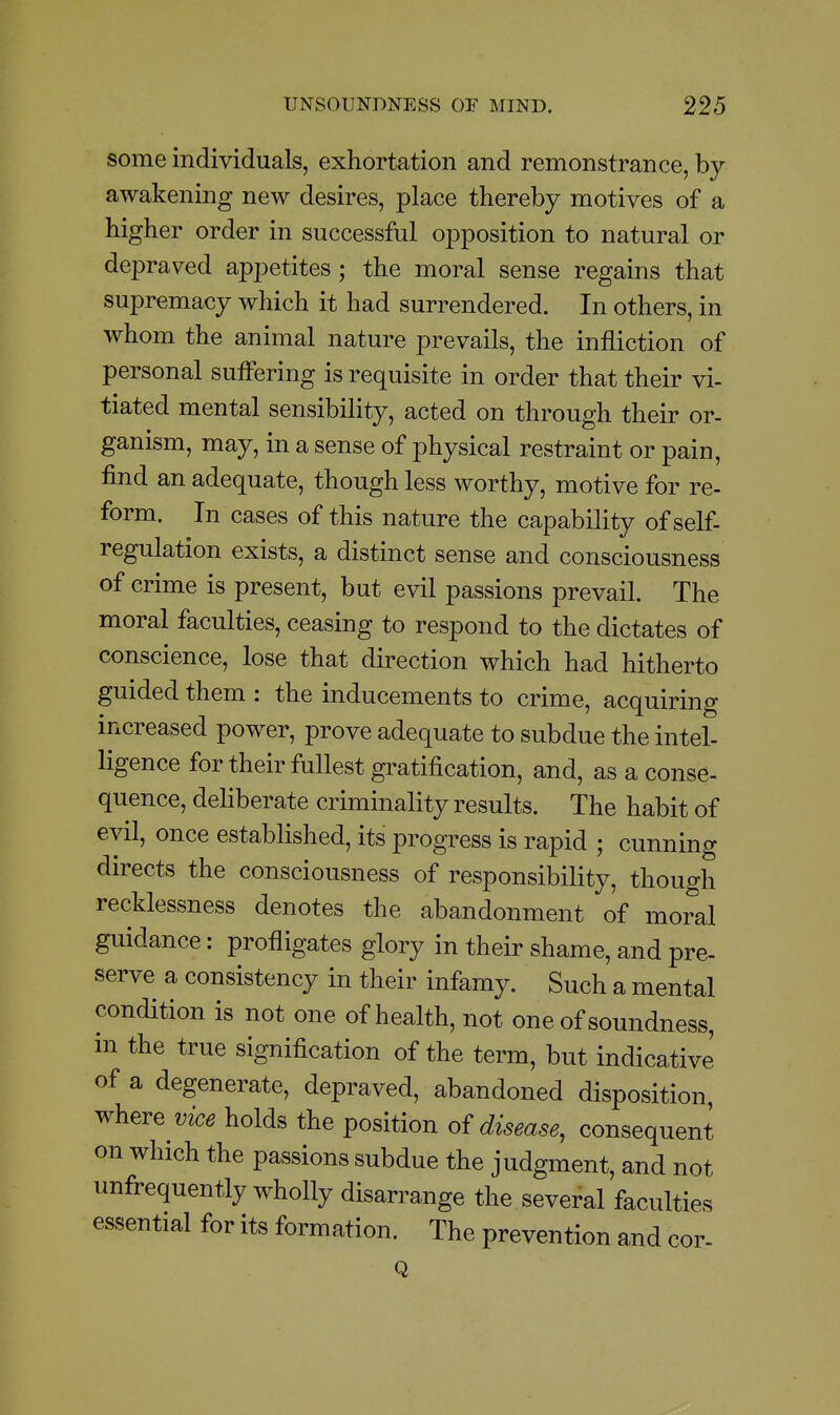 some individuals, exhortation and remonstrance, by awakening new desires, place thereby motives of a higher order in successful opposition to natural or depraved appetites ; the moral sense regains that supremacy which it had surrendered. In others, in whom the animal nature prevails, the infliction of personal suffering is requisite in order that their vi- tiated mental sensibility, acted on through their or- ganism, may, in a sense of physical restraint or pain, find an adequate, though less worthy, motive for re- form. In cases of this nature the capability of self- regulation exists, a distinct sense and consciousness of crime is present, but evil passions prevail. The moral faculties, ceasing to respond to the dictates of conscience, lose that direction which had hitherto guided them : the inducements to crime, acquiring increased power, prove adequate to subdue the intel- ligence for their fullest gratification, and, as a conse- quence, dehberate criminality results. The habit of evil, once established, its progress is rapid ; cunning directs the consciousness of responsibility, though recklessness denotes the abandonment of moral guidance: profligates glory in their shame, and pre- serve a consistency in their infamy. Such a mental condition is not one of health, not one of soundness, in the true signification of the term, but indicative of a degenerate, depraved, abandoned disposition, where vice holds the position of disease, consequent on which the passions subdue the judgment, and not unfrequently wholly disarrange the several faculties essential for its formation. The prevention and cor- Q