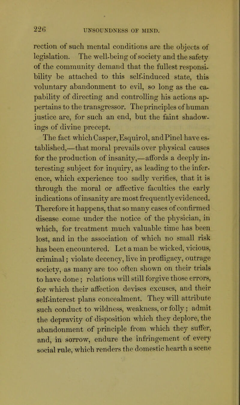 22C rection of such mental conditions are the objects of legislation. The well-being of society and the safety of the community demand that the fullest responsi- bility be attached to this self-induced state, this voluntary abandonment to evil, so long as the ca- pability of directing and controlling his actions ap- pertains to the transgressor. The principles of human justice are, for such an end, but the faint shadow- ings of divine precept. The fact which Casper,Esquirol, andPinel have es- tablished,—that moral prevails over physical causes for the production of insanity,—affords a deeply in- teresting subject for inquiry, as leading to the infer- ence, which experience too sadly verifies, that it is through the moral or affective faculties the early indications of insanity are most frequently evidenced. Therefore it happens, that so many cases of confirmed disease come under the notice of the physician, in which, for treatment much valuable time has been lost, and in the association of which no small risk has been encountered. Let a man be wicked, vicious, criminal; violate decency, live in profligacy, outrage society, as many are too often shown on their trials to have done; relations will still forgive those errors, for which their affection devises excuses, and their self-interest plans concealment. They will attribute such conduct to wildness, weakness, or folly; admit the depravity of disposition which they deplore, the abandonment of principle from which they suffer, and, in sorrow, endure the infringement of every social rule, which renders the domestic hearth a scene