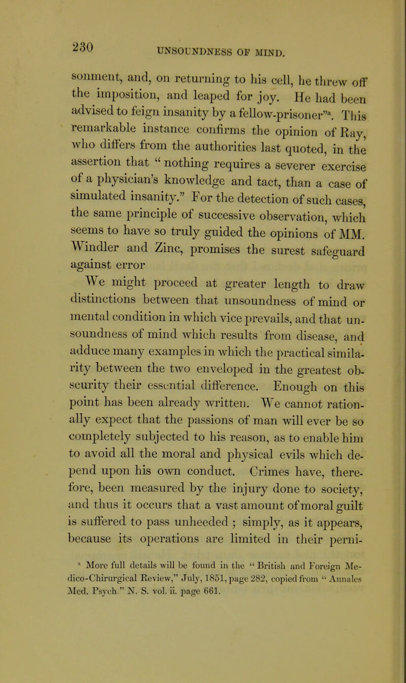 sonnient, and, on returning to his cell, he threw off the imposition, and leaped for joy. He had been advised to feign insanity by a fellow-prisoner^ This remarkable instance confirms the opinion of Ray, who differs from the authorities last quoted, in the assertion that  nothing requires a severer exercise of a physician's knowledge and tact, than a case of simulated insanity. For the detection of such cases, the same principle of successive observation, which seems to have so truly guided the opinions of MM. Windier and Zinc, promises the surest safeguard against error We might proceed at greater length to draw distinctions between that unsoundness of mind or mental condition in which vice prevails, and that un- soundness of mind which results from disease, and adduce many examples in which the practical similar rity between the two enveloped in the greatest ob- scurity their essential difference. Enough on this point has been already written. We cannot ration- ally expect that the passions of man will ever be so completely subjected to his reason, as to enable him to avoid all the moral and physical evils which de- pend upon his own conduct. Crimes have, there- fore, been measured by the injury done to society, and thus it occurs that a vast amount of moral guilt is suffered to pass unheeded ; simply, as it appears, because its operations are limited in their perni-  More full details will be found in the  British and Foreign Me- dico-Chirurgical Review, July, 1851, page 282, copied from  Annales Med. Psych, N. S. vol. ii. page 661.