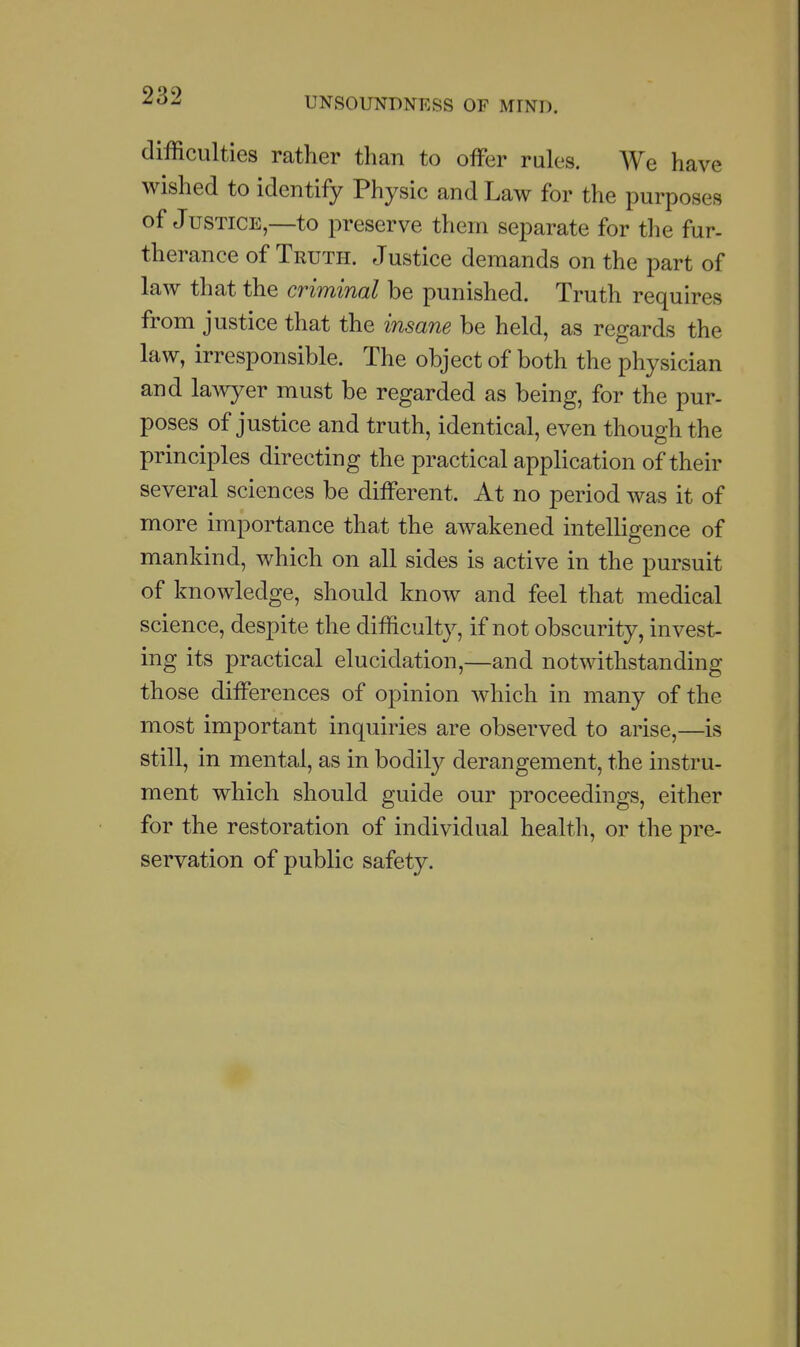 UNSOUNDNESS OF MIND. difficulties rather than to offer rules. We have wished to identify Physic and Law for the purposes of Justice,—to preserve them separate for the fur- therance of Truth. Justice demands on the part of law that the criminal be punished. Truth requires from justice that the insane be held, as regards the law, irresponsible. The object of both the physician and lawyer must be regarded as being, for the pur- poses of justice and truth, identical, even though the principles directing the practical application of their several sciences be different. At no period was it of more importance that the awakened intelligence of mankind, which on all sides is active in the pursuit of knowledge, should know and feel that medical science, despite the difficulty, if not obscurity, invest- ing its practical elucidation,—and notwithstanding those differences of opinion which in many of the most important inquiries are observed to arise,—is still, in mental, as in bodily derangement, the instru- ment which should guide our proceedings, either for the restoration of individual health, or the pre- servation of public safety.