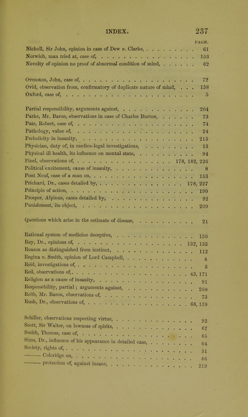 PAGE, NichoU, Sir John, opinion in case of Dew v. Clarke, 61 Norwich, man tried at, case of, 153 Novelty of opinion no proof of abnormal condition of mind, 62 Oveuston, John, case of, 72 Ovid, observation from, confirmatory of duplicate nature of mind, ... 158 Oxford, case of, 6 Partial responsibility, arguments against, 204 Parke, Mr, Baron, observations in case of Charles Burton, 73 Pate, Eobert, case of, 74 Pathology, value of, 24 Peiiodicity in insanity, 215 Physician, duty of, in raedico-legal investigations, 13 Physical ill health, its influence on mental state, 94 Pinel, observations of, 178, 182, 226 Political excitement, cause of insanity, 8 Pont Neuf, case of a man on, 153 Prichard, Dr., cases detailed by, 178, 227 Principle of action, 190 Prosper, Alpinus, cases detailed by 92 Punishment, its object, 209 Questions which arise in the estimate of disease, 21 Rational system of medicine deceptive, 150 Eay, Dr., opinions of, 132^ I35 Reason as distinguished from instinct, H2 Regina v. Smith, opinion of Lord Campbell, 4 Reid, investigations of, 3 Reil, observations of, 43 171 ReUgion as a cause of insanity, rj Responsibility, partial; arguments against, 208 Rolfe, Ml-. Baron, observations of, Rush, Dr., observations of, 68 1*^9 Schiller, observations respecting virtue, Scott, Sir Walter, on lowness of spirits, Smith, Thomas, case of, . . . „ r ' 65 Suns, Dr., influence of his appearance in detailed case, 64 Society, rights of, ' — Coleridge on, ^ protection of, against insane, 219