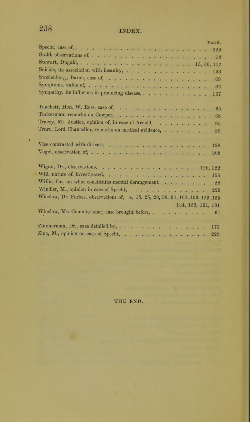 INDEX. PAGE. Specht, case of, 229 Stahl, observations of, jg Stewart, Dugald 15, 50, 117 Suicide, its association with insanity, 193 Swedenborg, Baron, case of, gg Symptoms, value of, 32 Sympathy, its influence in producing disease, 167 Touchett, Hon. W. Ross, case of, 65 Tuckerman, remarks on Cowper, 68 Tracey, Mr. Justice, opinion of, in case of Arnold, 95 Triu-o, Lord Chancellor, remarks on medical evidence, 39 Vice contrasted with disease, 128 Vogel, observation of, 208 Wigan, Dr., observations, 120, 122 Will, nature of, investigated, , , I55 Willis, Dr., on what constitutes mental derangement, 28 Windier, M., opinion in case of Specht, 229 Wiuslow, Dr. Forbes, observations of, 4, 15, 25, 28, 58, 94, 102,106, 123,125 134, 153, 161, 181 Winslow, Mr. Commissioner, case brought before, 64 Zimmerman, Dr., case detailed by, 173 Zinc, M., opinion on case of Specht, 229 THE END.